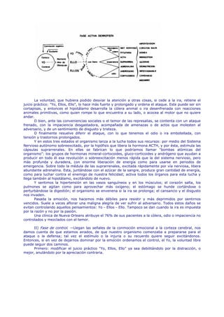 La voluntad, que hubiera podido desviar la atención a otras cosas, si cede a la ira, retiene el
juicio práctico: "Yo, Ellos, Ello", lo hace más fuerte y prolongado y ordena el ataque. Este puede ser sin
cortapisas, y entonces el hipotálamo desarrolla la cólera animal o ira desenfrenada con reacciones
animales primitivas, como quien rompe lo que encuentra a su lado, o acocea al motor que no quiere
andar.
       O bien, ante las conveniencias sociales o el temor de las represalias, se contenta con un ataque
frenado, con la impaciencia desgastadora, acompañada de amenazas o de actos que molesten al
adversario, y de un sentimiento de disgusto y tristeza.
       O finalmente resuelve diferir el ataque, con lo que tenemos el odio o ira embotellada, con
tensión y trastornos prolongados.
       Y en estos tres estados el organismo lanza a la lucha todos sus recursos: por medio del Sistema
Nervioso autónomo sobreexcitado, por la hipófisis que libera la hormona ACTH, y por ésta, estimula las
cápsulas suprarrenales. En ellas se fabrican lo que podríamos llamar "bombas atómicas del
organismo": los grupos de hormonas mineral-cortocoides, gluco-corticoides y andrógeno que ayudan a
producir en todo él esa revolución o sobreexcitación menos rápida que la del sistema nervioso, pero
más profunda y duradera, con enorme liberación de energía como para usarse en periodos de
emergencia. Sobre todo la médula de las suprarrenales, excitada rápidamente por vía nerviosa, libera
abundante adrenalina. Esta, juntándose con el azúcar de la sangre, produce gran cantidad de energía,
como para luchar contra el enemigo de nuestra felicidad; activa todos los órganos para esta lucha y
llega también al hipotálamo, excitándolo de nuevo.
       Y sentimos la hipertensión en las vasos sanguíneos y en los músculos; el corazón salta, los
pulmones se agitan como para aprovechar más oxígeno; el estómago se hunde cortándose o
perturbándose la digestión; el organismo se envenena si la ira se prolonga; el cansancio y el disgusto
nos invaden.
       Pasada la emoción, nos hacemos más débiles para resistir y más deprimidos por sentirnos
vencidos. Suele a veces aflorar una maligna alegría de ver sufrir al adversario. Todos estos daños se
evitan controlando aquellos pensamientos: Yo - Ellos - Ello. Tampoco se dan cuando la ira es impuesta
por la razón y no por la pasión.
       Una clínica de Nueva Orleans atribuye el 76% de sus pacientes a la cólera, odio o impaciencia no
controlados y mezclados con el temor.

      II) Fase de control. —Llegan las señales de la conmoción emocional a la corteza cerebral, nos
damos cuenta de que estamos airados, de que nuestro organismo comenzaba a prepararse para el
ataque o la defensa; tal vez el estímulo o la injuria o su recuerdo quiere seguir excitándonos.
Entonces, si en vez de dejarnos dominar por la emoción ordenamos el control, el Yo, la voluntad libre
puede seguir dos caminos.
      Primero: modificar el juicio práctico "Yo, Ellos, Ello" ya sea debilitándolo por la distracción, o
mejor, anulándolo por la apreciación contraria.
 