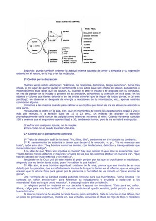 Segundo: puede también ordenar la actitud interna opuesta de amor y simpatía y su expresión
externa en el rostro, en la voz y en los músculos.

      1º Control por la distracción

       Muchas veces oímos aconsejar: "Cálmese, no responda, domínese, tenga paciencia". Sería más
eficaz, si en lugar de querer quitar el sentimiento o los actos (que son efecto de ideas), quitásemos o
modificásemos esas ideas que los causan. Si, cuando el otro te insulta o te disgusta con su conducta,
en vez de pensar en lo injusto o grosero de su proceder, concentras tu atención en otra cosa: en los
objetos o colores que tienes delante o en las ondas sonoras que te llegan de todas partes, o (si eres
psicólogo) en observar el desgaste de energía y reacciones de tu interlocutor, etc., apenas sentirás
conmoción alguna.
       Imitemos a las madres cuando para calmar a sus hijitos que lloran de ira les atraen la atención a
otra parte.
       Presupuesto lo dicho en la pág. 104, que en momentos de cólera las palpitaciones llegan a 200 y
más por minuto, y la tensión sube de 13 a 23 cms., un método de distraer la atención
provechosamente sería contar las palpitaciones mientras miramos al reloj. Cuando hayamos contado
100 y veamos que el segundero apenas llegó a 30, tendremos temor, pero la ira se habrá extinguido.

      Si sufres con cualquier injuria, no la recojas.
      Verás cómo no se puede levantar ella sola.

      2.° Control por el pensamiento contrario

       1º Trata de descubrir cuál de los tres: "Yo, Ellos, Ello", predomina en ti y búscale su contrario..
       2º AI pensamiento de soberbia o temor que despertó la emoción, v. gr., "Yo no merezco ese
trato", opón este otro: "Soy hombre como los demás, con limitaciones, defectos y transgresiones que
merecerían peor castigo".
       A la idea de que "Ellos son injustos o crueles" hay que oponer lo que dice la experiencia, que:
"Todos tienen menos defectos y mayores virtudes de las que les solemos atribuir en nuestra ira". "Que
habrán obrado por inadvertencia y sin malicia".
       Jesucristo en la Cruz usó de este medio al pedir perdón por los que le crucificaron e insultaban,
alegando que no tenían tanta culpa, pues "no sabían lo que hacían".
       3º Más aún, si eres hombre espiritual, cristiano de fe viva, piensa que ese insulto te es muy
debido por tus pecados, que es infinitamente menos de lo que te darían en el infierno, que es una gran
ocasión que te ofrece Dios para ganar por la paciencia y humildad de un minuto un "peso eterno de
gloria".
       Una Hermana de la Caridad estaba pidiendo limosna para sus huerfanitos. "¿Una limosna —le
contesta un señor anticlerical— para fomentar su holgazanería y ayudarla a esclavizar a los
miserables? Esto es lo que usted necesita". Y descargó sobre ella un bofetón.
       La religiosa pensó un instante en sus pecados y repuso sin inmutarse: "Esto para mí, señor.
Ahora, ¿algo para mis huerfanitos?" El iracundo anticlerical quedó vencido, pidió perdón y dio una
buena limosna.
       Si sólo la presencia de aquella persona buena, pero antipática, hiela la sonrisa en tus labios, haz
un poco de gimnasia espiritual, medita en. sus virtudes, recuerda el título de Hijo de Dios y Heredero
 