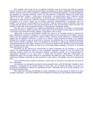Pero nuestra vida ha de ser en el presente momento, que es el único que está en nuestras
manos, el único en que podemos hacernos felices. El pasado ya no existe, dejémoslo a la Misericordia
Infinita. El futuro aún no tiene existencia; confiémoslo a Su Providencia paternal, y nosotros hagamos
del presente un momento eficiente y feliz. No será eficiente si diferimos siempre la acción pues
"repitiendo siempre "mañana" —como dice un viejo refrán—, se pierde toda la vida". Tampoco se será
feliz si no lo son nuestros pensamientos. El presente con pensamientos alegres es un camino
placentero (a pesar de zarzas y espinas) que lleva a la felicidad, pero pasando por entre dos abismos:
el "pasado" y el "futuro". Quien, por la tristeza, añoranza, resentimientos o escrúpulos, cae e el
pasado" o se hunde por la preocupación en el "porvenir" deja de avanzar hacia su felicidad. Claro que
a veces hay que prever el futuro, hay que preocuparse de él. Pero que sea tanto cuanto nos lleve a la
decisión y nada más. Previa ocupación serena, sí; preocupación angustiosa, jamás.
       Hoy que vivir el "presente" con unidad de pensamiento y de acción. La unidad y concentración
mental dan eficiencia y alegría (capítulo IV). Quien tiene al mismo tiempo muchas cosas en que pensar
o que hacer se encontrará nervioso, agitado, o angustiado, pero no feliz.
       Sobre todo, y esto nos dará también unidad, hay, que vivir el momento actual con plenitud de
paz y satisfacción. Cuando el "presente" no nos da esa plenitud,"como acontece con el placer, riqueza,
poder, que sólo satisfacen aspiraciones menos nobles, entonces queda tendencia y capacidad para
suspirar por el "pasado" (añoranza), o soñar en el "futuro". Estos ocuparán la mente y nos robarán
felicidad en la medida en que se lo permite la "pobreza" del presente que no ha conseguido absorber
todo nuestro interés y atención. Pero si el presente va creciendo en riqueza de valores hasta llenar
nuestras aspiraciones más nobles, entonces, la conciencia se agotará toda, dándose, cuenta y gozando
de la realidad actual, que le llena, sin que se le ocurra pedir nada al pasado, o al futuro, ni le quede
lugar para pensar en ellos.
       Momentos de esa plenitud los experimenta el místico enajenado de sus sentidos y, en grado
inferior, los experimentamos todos en una consolación espiritual (cuando al orar con fervor nos
sentimos unidos a Dios); en una inspiración poética o concierto musical; en un descubrimiento o
clarividencia científica; en un amor puro; al hacer feliz al prójimo. Momentos continuados de
satisfacción plena nos los dará siempre el cumplimiento del deber de cada momento, al caer en la
cuenta que estamos realizando en ese momento lo más noble y útil posible, que es la voluntad de
Dios.
       Esos momentos llenos pierden su plenitud y sobre todo su duración si hay algo que nos quita la
paz y seguridad.
       La repetición o prolongación duradera de este presente lleno, sería la felicidad, limitada sí, pero
verdadera y profunda que es posible poseer en esta vida, aun en medio del dolor. En la otra, la
gozaremos cumplidísima y eterna sin posibilidad de sufrir. Eternidad feliz es la fruición perfecta y sin
fin de este presente lleno.
       Pero estas dos fórmulas de felicidad se hacen imposibles a los que buscan la dicha en el vicio,
vanidad o desorden, .y se hacen difíciles a las muchísimas víctimas de la vida moderna descontrolada.
 