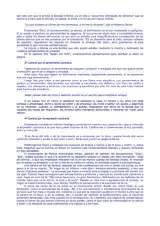 del cielo con que le brinda la Bondad Infinita; ve en ella a "Jesucristo disfrazado de defectos" que se
acerca a ti para que le sonrías, le hables, le ames y le sirvas con mayor mérito.

      "Lo que hicisteis al último de mis hermanos, a mí me lo hicisteis", dijo el Maestro Divino.

       Finalmente "Ello", el acontecimiento, la ofensa, el sufrimiento no es tan intolerable ni peligroso.
Si lo acepto y perdono mi personalidad se agiganta. Si nos priva de algún bien y comodidad terrena,
esto y todos los bienes del mundo no son sino un polvillo, una insignificancia en comparación de los
bienes eternos que se nos preparan por la tribulación. "Es un diamante para el cielo, aunque rodeado
de espinas". Apartemos las espinas no mirando lo amargo 'del dolor, pero guardemos la joya
aceptando lo que nos trae utilidad eterna.
       La injuria u ofensa es una bomba que sólo puede estallar mediante la mezcla y detonador de
nuestros pensamientos de protesta
       En el capítulo XVI "Saber ser feliz", encontraremos pensamientos para cambiar el dolor en
alegría.

      3º Control por el sentimiento contrario

      Tratemos de sustituir el sentimiento de disgusto, turbación y antipatía (en que nos quería poner
la emoción) por el de la alegría y simpatía.
      Ante todo, hay que digerir el sufrimiento inevitable, aceptándolo plenamente, si no queremos
que nos siga envenenando.
      Luego hay que tratar a esa persona como si nos fuera muy simpática, con pensamientos de
aprecio y comprensión, descubriendo sus virtudes y excusando sus defectos, con tono de cariño y
respeto, con obsequios y servicios, con oraciones y sacrificios por ella. Un mes de este trato bastará
para hacérnosla simpática.

      Saber pensar bien de otros y saberles sonreír es un secreto para multiplicar amigos.

      A un colega mío en China le asaltaron los bandidos la casa. El recibió a los jefes con toda
cortesía y amabilidad, como a gente de orden y de progreso; les invitó a tomar. té, dulces y cigarrillos
en su recibidor. Cuando, al acompañarles a la puerta, tropezaron con otros de la banda que se
llevaban las mulas del misionero, los mismos jefes mandaron devolverlas y retirarse sin hacer daño
alguno.

      4º Control por la expresión contraría

      Empleemos también el método fisiológico poniendo en nuestra voz, respiración, ojos y músculos
la expresión contraria a la que nos quiere imponer la ira. Callémonos o conservemos la voz pausada,
dulce y tranquila.

      Si la llama del odio o de la impaciencia va a escaparse por tu boca, respira hondo dos veces
antes de contestar y suelta el aire poco a poco. Verás qué pronto se apaga la llama.

       Mantengamos flojos y relajados los músculos de brazos y manos y de la boca y rostro; y, sobre
todo, hagamos que la sonrisa se dibuje en nuestros ojos conservándolos blandos y suaves, pensando
en algo agradable.
       El comerciante de Manila mencionado arriba, además de cambiar los pensamientos "Ellos",
"Ello", aceptó gustoso el que a la puerta de su despacho colgase un espejo con esta inscripción: "Ojos
de sonrisa", y que los empleados entrasen con él en las manos cuando les llamaba airado. Al recordar
por el espejo su propósito y al ver lo feo de su rostro en cólera, el resultado superó a sus esperanzas.
       Una señora en Río de Janeiro, después de unas conferencias me vino a contar sus cuitas, su mal
genio y el de su marido. "Mi hogar es un infierno —me dijo— siempre estamos peleando, y eso que
somos cristianos piadosos". Le aconsejé que fuese a mirarse ante el espejo y procurase allí sonreír con
los ojos. Cuando haya conseguido esa sonrisa franca y profunda y vea que su marido está volviendo a
casa, haga un acto de fe: "Ahí viene Jesucristo, mi gran bienhechor, disfrazado con los defectos de mi
marido, para que yo le sonría, le ame y le sirva". Pasado un mes vino a agradecerme el consejo; su
hogar se había transformado, eran felices. Modificó el pensamiento y la expresión de la ira.
       A veces las raíces de la ira están en el inconsciente activo. Puede ser, entre otras, a) una
decepción, como el seminarista de la pág.. 88, o b) una extensión o transferencia inconsciente de la
persona que fue mala o injusta con. nosotros (y que por la represión quedó en el olvido) a otra que se
le parece en el físico, o en el vestido, etc. c) puede ser también el perfeccionismo que, al hacernos
pretender demasiado, nos irrita cuando no lo conseguimos; d) o también una especie de compensación
contra el temor de que somos víctimas en otras partes; como el que sufre de inferioridad en la oficina
o taller y se desquita en casa maltratando a la esposa y a los hijos.
 