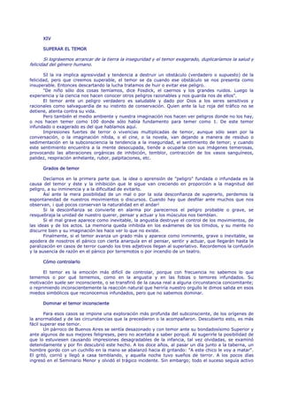 XIV

      SUPERAR EL TEMOR

       Si lográsemos arrancar de la tierra la inseguridad y el temor exagerado, duplicaríamos la salud y
felicidad del género humano.

       SI la ira implica agresividad y tendencia a destruir un obstáculo (verdadero o supuesto) de la
felicidad, pero que creemos superable, el temor se da cuando ese obstáculo se nos presenta como
insuperable. Entonces descartando la lucha tratamos de huir o evitar ese peligro.
       "De niño sólo dos cosas temíamos, dice Fosdick, el caernos y los grandes ruidos. Luego la
experiencia y la ciencia nos hacen conocer otros peligros razonables y nos guarda nos de ellos".
       El temor ante un peligro verdadero es saludable y dado por Dios a los seres sensitivos y
racionales como salvaguardia de su instinto de conservación. Quien ante la luz roja del tráfico no se
detiene, atenta contra su vida.
       Pero también el medio ambiente y nuestra imaginación nos hacen ver peligros donde no los hay,
o nos hacen temer como 100 donde sólo había fundamento para temer como 1. De este temor
infundado o exagerado es del que hablamos aquí.
       Impresiones fuertes de terror o vivencias multiplicadas de temor, aunque sólo sean por la
conversación, o la imaginación nítida, o el cine, o la novela, van dejando a manera de residuo o
sedimentación en la subconsciencia la tendencia a la inseguridad, el sentimiento de temor; y cuando
este sentimiento encuentra a la mente desocupada, tiende a ocuparla con sus imágenes temerosas,
provocando las alteraciones orgánicas de inhibición, temblor, contracción de los vasos sanguíneos,
palidez, respiración anhelante, rubor, palpitaciones, etc.

      Grados de temor

       Decíamos en la primera parte que. la idea o aprensión de "peligro" fundada o infundada es la
causa del temor y éste y la inhibición que le sigue van creciendo en proporción a la magnitud del
peligro, a su inminencia y a la dificultad de evitarlo.
       Así ante la mera posibilidad de un mal o por la sola desconfianza de superarlo, perdemos la
espontaneidad de nuestros movimientos o discursos. Cuando hay que desfilar ante muchos que nos
observan, ¡ qué pocos conservan la naturalidad en el andar!
       Si la desconfianza se convierte en alarma por parecernos el peligro probable o grave, se
resquebraja la unidad de nuestro querer, pensar y actuar y los músculos nos tiemblan.
       Si el mal grave aparece como inevitable, la angustia destruye el control de los movimientos, de
las ideas y de los actos. La memoria queda inhibida en los exámenes de los tímidos, y su mente no
discurre bien y su imaginación les hace ver lo que no existe.
       Finalmente, si el temor avanza un grado más y aparece como inminente, grave o inevitable, se
apodera de nosotros el pánico con cierta anarquía en el pensar, sentir y actuar, que llegarán hasta la
paralización en casos de terror cuando los tres adjetivos llegan al superlativo. Recordemos la confusión
y la ausencia de razón en el pánico por terremotos o por incendio de un teatro.

      Cómo controlarlo

      El temor es la emoción más difícil de controlar, porque con frecuencia no sabemos lo que
tememos o por qué tememos, como en la angustia y en las fobias o temores infundados. Su
motivación suele ser inconsciente, o se transfirió de la causa real a alguna circunstancia concomitante;
o reprimiendo inconscientemente la reacción natural que heriría nuestro orgullo le dimos salida en esos
miedos simbólicos que reconocemos infundados, pero que no sabemos dominar.

      Dominar el temor inconsciente

       Para esos casos se impone una exploración más profunda del subconsciente, de los orígenes de
la anormalidad y de las circunstancias que la precedieron o la acompañaron. Descubierto esto, es más
fácil superar ese temor.
       Un párroco de Buenos Aires se sentía desazonado y con temor ante su bondadosísimo Superior y
ante algunos de sus mejores feligreses, pero no acertaba a saber porqué. Al sugerirle la posibilidad de
que lo estuviesen causando impresiones desagradables de la infancia, tal vez olvidadas, se examinó
detenidamente y por fin descubrió este hecho. A los doce años, al pasar un día junto a la taberna, un
hombre gordo con un cuchillo en la mano se abalanzó hacia él gritando: "A este chico le voy a matar".
El gritó, corrió y llegó a casa temblando, y aquella noche tuvo sueños de terror. A los pocos días
ingresó en el Seminario Menor y olvidó el trágico incidente. Sin embargo; todo el suceso seguía activo
 