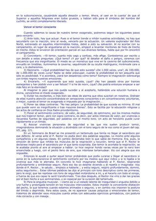 en la subconsciencia, causándole aquella desazón y temor. Ahora, al caer en la cuenta' de que el
Superior y aquellos feligreses eran todos gruesos, y habían sido para él símbolos del hombre del
cuchillo, se sintió completamente liberado.

      Vencer el temor consciente

       Cuando sabemos la causa de nuestro temor exagerado, podremos seguir los siguientes pasos
para vencerlo:
       1) Ante todo, hay que actuar. Pues si el temor tiende a inhibir nuestras actividades, no hay que
secundarlo con la inacción, sino al revés, vencerlo por la actuación. Un valiente explorador del Polo
Norte, extraviado en aquellos interminables hielos, debió a esto su salvación. Al no acertar con su
campamento, en lugar de angustiarse en la inacción, empezó a levantar montones de hielo de trecho
en trecho. Estos le sirvieron de orientación parcial en sus diversos tanteos, hasta que por fin encontró
el campamento.
       2) Concretarlo. —El temor, cuanto más vago y confuso, más aflige. Contestemos por escrito y
con detalle a estas preguntas: ¿Qué temo? ¿Y por qué? Al detallar el daño o peligro, veremos con
frecuencia que era insignificante. El miedo es un monstruo que vive en la caverna del subconsciente,
envuelto en tinieblas; iluminemos la caverna; saquémosle de su oculta madriguera; mirémosle cara a
cara, y lo desharemos.
       3) Razonarlo. —¿Qué probabilidad hay de que esto suceda? ¿De 1.000 veces, una?, de 100.000,
de 1.000.000 de veces ¿una? Nadie se debe preocupar, cuando la probabilidad es tan pequeña que
sólo es posibilidad. Y si acontece, ¿será tan desastroso como temo? Siempre la imaginación sobrecarga
con tintes negros nuestras emociones.
       4) Encararlo. —Y suponiendo que esto suceda, ¿qué? ¿No han pasado otros por trances
semejantes y han podido vivir y ser felices? Y si he de morir, ¿qué? ¿No podría entonces empezar a ser
más feliz en la eternidad?
       Al imaginar lo peor que nos puede suceder y al aceptarlo, hallándole una solución humana o
divina, venceremos el miedo exagerado.
       5) Evitar los excitantes, o más bien las ideas de alarma que ellos suscitan en nosotros. Distraer
de ellas nuestra atención concentrándola en sensaciones conscientes o en concentraciones voluntarias,
o mejor, cuando el temor es exagerado e impuesto por la imaginación...
       6) Poner las ideas contrarias: "No hay peligro. La probabilidad de que suceda es mínima. El mal
que puede venir es insignificante o trae mayores bienes". Esto se facilita por la educación religiosa y
los actos de confianza en Dios Padre providentísimo.
       7) Poner el sentimiento contrario: de valor, de seguridad, de optimismo; por los mismos medios
que nos trajeron temor, pero con signo contrario, es decir, por actos intensos de valor, por vivencias o
recuerdos fuertes de seguridad, por palabras con el mismo tono. Un acto de heroísmo puede curar
rápidamente a un tímido.
       8) Asociar vivencias personales de seguridad a las que nos suelen producir temor,
imaginándonos dominando la situación y diciéndolo con el tono seguro de la voz como el joven del cap.
VII, pág. 121.
       En un Seminario de Brasil se me presentó un tartamudo que temía no llegar al sacerdocio por
ese defecto. Al verse ante el P. Rector no podía decir dos palabras seguidas. Lo mismo ante algunos
compañeros y en algunas clases. En cambio declamaba bien lo que sabía de memoria. Era, pues, la
emoción de temor que inhibía los músculos de la respiración y locución; temía que el P. Rector le
declarase inepto para el sacerdocio por el que tanto suspiraba. Ese temor le acortaba la respiración; se
le acababa pronto el aire al empezar a hablar. Le hice respirar hondo varias veces por la nariz bien
ensanchada y luego, con el pecho lleno de aire, que intentase tartamudear. Vio con alegría que era
imposible.
       Entonces le ayudé a quitar aquel temor probándole que podía curarse y llegar al sacerdocio si
ponía en la subconsciencia el sentimiento contrario por los medios que aquí indico y si lo ligaba a la
vivencia que más le aterraba. En concreto le hice imaginarse hablando al P. Rector, respirando
profundamente y sintiéndose seguro. Para eso iba yo delante diciendo y él repetía e imaginaba: Voy
donde el P. Rector... le saludo... empiezo a hablarle... y estoy seguro, respiro profundamente, domino,
estoy segurísimo... Estas últimas palabras las dijo al principio con tono descriptivo como las primeras,
pero le exigí, que las repitiese con tono de seguridad imitándome a mí, y al hacerlo con todo el coraje,
o fuerza de que era capaz le sentí transformado. Tres días después, el Rector me vino a dar las gracias
por el bien hecho a sus seminaristas, y en especial por la curación del tartamudo.
       9) Para la angustia muscular. —Llamo así a un estado latente de inseguridad o angustia debido a
una fuerte y prolongada tensión en los músculos intercostales. Estos impiden la conveniente dilatación
del pecho, la que tenemos cuando estamos animados o seguros; y en cambio nos imponen la postura
del tímido o deprimido. Para estos casos, de no aparecer causas psíquicas o emocionales de temor,
tratemos de ablandar esos músculos cuanto antes con adecuados ejercicios gimnásticos, con postura
más correcta y con masaje.
 