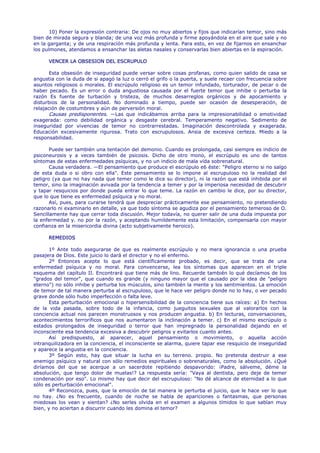 10) Poner la expresión contraria: De ojos no muy abiertos y fijos que indicarían temor, sino más
bien de mirada segura y blanda; de una voz más profunda y firme apoyándola en el aire que sale y no
en la garganta; y de una respiración más profunda y lenta. Para esto, en vez de fijarnos en ensanchar
los pulmones, atendamos a ensanchar las aletas nasales y conservarlas bien abiertas en la espiración.

      VENCER LA OBSESION DEL ESCRUPULO

       Esta obsesión de inseguridad puede versar sobre cosas profanas, como quien salido de casa se
angustia con la duda de si apagó la luz o cerró el grifo o la puerta, y suele recaer con frecuencia sobre
asuntos religiosos o morales. El escrúpulo religioso es un temor infundado, torturador, de pecar o de
haber pecado. Es un error o duda angustiosa causada por el fuerte temor que inhibe o perturba la
razón Es fuente de turbación y tristeza, de muchos desarreglos orgánicos y de apocamiento y
disturbios de la personalidad. No dominado a tiempo, puede ser ocasión de desesperación, de
relajación de costumbres y aún de perversión moral.
       Causas predisponentes. —Las que indicábamos arriba para la impresionabilidad o emotividad
exagerada: como debilidad orgánica y desgaste cerebral. Temperamento negativo. Sedimento de
inseguridad por vivencias de temor no contrarrestadas. Imaginación descontrolada y exagerada.
Educación excesivamente rigurosa. Trato con escrupulosos. Ansia de excesiva certeza. Miedo a la
responsabilidad.

       Puede ser también una tentación del demonio. Cuando es prolongada, casi siempre es indicio de
psiconeurosis y a veces también de psicosis. Dicho de otro mono, el escrúpulo es uno de tantos
síntomas de estas enfermedades psíquicas, y no un indicio de mala vida sobrenatural.
       Causa verdadera. —El pensamiento que produce el escrúpulo e6 éste: "Peligro eterno si no salgo
de esta duda o si obro con ella". Este pensamiento se lo impone al escrupuloso no la realidad del
peligro (ya que no hay nada que temer como le dice su director), ni la razón que está inhibida por el
temor, sino la imaginación avivada por la tendencia a temer y por la imperiosa necesidad de descubrir
y tapar resquicios por donde pueda entrar lo que teme. La razón en cambio le dice, por su director,
que lo que tiene es enfermedad psíquica y no moral.
       Así, pues, para curarse tendrá que despreciar prácticamente ese pensamiento, no pretendiendo
razonarlo ni examinarlo en detalle, ya que todo síntoma se agudiza por el pensamiento temeroso de O.
Sencillamente hay que cerrar toda discusión. Mejor todavía, no querer salir de una duda impuesta por
la enfermedad y. no por la razón, y aceptando humildemente esta limitación, compensarla con mayor
confianza en la misericordia divina (acto subjetivamente heroico).

      REMEDIOS

       1º Ante todo asegurarse de que es realmente escrúpulo y no mera ignorancia o una prueba
pasajera de Dios. Este juicio lo dará el director y no el enfermo.
       2º Entonces acepte lo que está científicamente probado, es decir, que se trata de una
enfermedad psíquica y no moral. Para convencerse, lea los síntomas que aparecen en el triple
esquema del capítulo II. Encontrará que tiene más de lino. Recuerde también lo qué decíamos de los
"grados del temor", que cuando es grande (y ninguno mayor que el causado por la idea de "peligro
eterno") no sólo inhibe y perturba los músculos, sino también la mente y los sentimientos. La emoción
de temor de tal manera perturba al escrupuloso, que le hace ver peligro donde no lo hay, o ver pecado
grave donde sólo hubo imperfección o falta leve.
       Esta perturbación emocional o hipersensibilidad de la conciencia tiene sus raíces: a) En hechos
de la vida pasada, sobre todo de la infancia, como jueguitos sexuales que al valorarlos con la
conciencia actual nos parecen monstruosos y nos producen angustia. b) En lecturas, conversaciones,
acontecimientos terroríficos que nos aumentaron la inclinación a temer. c) En el mismo escrúpulo o
estados prolongados de inseguridad o terror que han impregnado la personalidad dejando en el
inconsciente esa tendencia excesiva a descubrir peligros y evitarlos cuanto antes.
       Así predispuesto, al aparecer, aquel pensamiento o movimiento, o aquella acción
intranquilizadora en la conciencia, el inconsciente se alarma, quiere tapar ese resquicio de inseguridad
y aparece la angustia en la conciencia.
       3º Según esto, hay que situar la lucha en su terreno. propio. No pretenda destruir a ese
enemigo psíquico y natural con sólo remedios espirituales o sobrenaturales, como la absolución. ¿Qué
diríamos del que se acerque a un sacerdote repitiendo despavorido: ¡Padre, sálveme, déme la
absolución, que tengo dolor de muelas!? La respuesta sería: "Vaya al dentista, pero deje de temer
condenación por eso". Lo mismo hay que decir del escrupuloso: "No dé alcance de eternidad a lo que
sólo es perturbación emocional".
       4º Reconozca, pues, que la emoción de tal manera le perturba el juicio, que le hace ver lo que
no hay. ¿No es frecuente, cuando de noche se habla de apariciones o fantasmas, que personas
miedosas los vean y sientan? ¿No serles olvida en el examen a algunos tímidos lo que sabían muy
bien, y no aciertan a discurrir cuando les domina el temor?
 