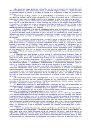 ¿Qué pensar del ciego, guiado por su lazarillo, que de repente se detuviese aterrado diciendo:
"No, no puedo dar ese paso porque estoy viendo un abismo?" Ciego y' ¿viendo? Lo. mismo le pasa al
escrupuloso cuando ve pecado y sacrilegio y tiembla al ir a comulgar a pesar del dictamen del
confesor.
       Exijámosle que lo haga, pero en vez de perder tiempo en examinarse de nuevo y ponderar el
sacrilegio que cree ver, que se esfuerce en repetir actos de amor y confianza. Tal fe y obediencia que
desprecia su propio juicio por el de Dios, es heroica, y cada acto de amor le da o aumenta la gracia.
       5º Al que tiene un reloj o termómetro que no marca bien, todos le aconsejan que no se rija por
ellos, sino por lo que digan los que los tienen normales. Así también al escrupuloso le da derecho Dios
a no guiarse ni inmutarse por lo que le diga su conciencia perturbada por el temor, sino por lo que
indique su director. Más aún. su Padre Celestial le pide que se aproveche de esta facultad y que,
despreciando ese juicio subjetivo, siga tranquilo.
       6º Cuando el escrúpulo versa sobre la vida pasada, aun a pesar de confesiones generales serias;
cuando cree que olvidó, no confesó bien, o no le entendieron, recuerde que por la absolución indirecta
ya quedaron borrados todos los pecados el día en que hizo una confesión con buena voluntad. La
obligación de declarar en la siguiente confesión los pecados olvidados es sólo para los ciertamente
graves, ciertamente cometidos y ciertamente no acusados, y aun esa obligación cesa para el
escrupuloso.
       7º Muchos confunden confesión perfecta y confesión buena. La perfecta, sólo la podría hacer
Dios, que conoce la responsabilidad de cada uno. La buena, todos la podemos hacer, pues sólo nos
exige buena voluntad, y muchos escrupulosos difícilmente podrán hacer otra cosa con su mente
inhibida y perturbada por la emoción. Sepan, pues, que en esa confesión se perdonaron por la
absolución directa los pecados acusados, y por la indirecta los olvidados o los acusados con buena
voluntad, aunque no con perfección. En lugar de angustiarse sobre si dijeron todo y bien, aviven la fe
de que Jesucristo les lava con su sangre divina; que viene la Misericordia Infinita perdonando,
borrando y olvidando sus culpas, como en forma humana y limitada nos lo representó por, el padre del
hijo pródigo.
       8º Hay dos medios para recobrar la gracia perdida: la confesión y el acto de amor a Dios o de
perfecta contrición. Por otra parte, la confesión y su integridad no obligan con grave inconveniente,
como dice la moral. Ahora bien, para esos escrupulosos, con ese nerviosismo y confusión de ideas en
el examen y en la confesión, llegan éstas a ser un tormento, y exigirles la integridad en la acusación
sería para ellos un grave daño psíquico. Luego podrán, de acuerdo. con su confesor, contentarse con
una declaración general o simplemente, arrepintiéndose y reconociéndose pecadores, pedir la
absolución, o más sencillo aun, asegurarse de estar en gracia por el acto de amor de Dios.
       9º A aquéllos cuya obsesión y duda verse sobre actos internos, como pensamientos, deseos,
intenciones, sentimientos, dolor, propósito, habría que prohibirles no sólo el acusarse, sino también el
examinarse de ellos; pues si para todos es difícil discernir nuestra responsabilidad en tales actos, para
el escrupuloso esto es imposible. Consuélense con la realidad de que los llamados pecados de
pensamiento no son sino actos deliberados de la voluntad que escoge, por ejemplo, el placer
prohibido, y para conseguirlo quiere esos pensamientos y se relame en ellos como quien chupa un
caramelo.
       10º Como el escrupuloso apenas vive el presente ni se da cuenta exacta de los colores que ve, o
los sonidos que oye, sino que está siempre enredado en sus pensamientos subjetivos, procure
aumentar la vida consciente con sensaciones voluntarias, captando sobre todo los colores, viviendo el
"presente", o realizando el "Haz lo que haces" (cap. III).
       11º Reeduque la concentración, acostumbrándose a pensar en una sola cosa. El escrupuloso no
sabe desentenderse de su obsesión cuando estudia, conversa, trabaja (cap. IV).
       12º Fortifique sobre todo la voluntad por decisiones repetidas y asumiendo responsabilidades, lo
que está en él casi extinguido. Por eso no debe el director tomar siempre sobre sí la responsabilidad de
la decisión, sino que debe hacer que poco a poco la tome el enfermo mismo.
       En Medellín (Colombia), después de una conferencia me vino a ver una señora que hacía 17 años
sufría de persistentes escrúpulos que la robaban la paz y la alegría. No podía comulgar si no precedía
inmediatamente la confesión; aun así, lo hacía temblando. Parecía muy abatida y desmejorada. Le
probé que su enfermedad no era moral, sino psíquica, mostrándole los demás síntomas que en ella se
daban (cap. II, esquema) y procuré convencerla que nada tenía que temer por su alma, pero sí por su
salud. Le expliqué la raíz afectiva no intelectiva del escrúpulo, a saber: uno o muchos hechos psíquicos
que le causaron temor y que al no haber sido contrarrestados le arraigaron la inclinación a dudar y
temer. Esa tendencia era la que le perturbaba suscitando con cualquier apariencia de culpa la duda y
temor de pecado.
       La expuse las condiciones psíquicas para el pecado grave: conciencia clara, libertad plena y
voluntad deliberada en materia grave. Condiciones que en su caso no se daban. Cuando existen no
dejan lugar a la menor duda. Eliminada así la raíz intelectiva del temor, pudo prometerme no
importársele más por el escrúpulo; más aún, despreciarlo prácticamente contraponiéndole en seguida
una sensación consciente. Comenzó a salir de su mundo subjetivo hacia el objetivo por medio de actos
conscientes caía vez más repetidos. En la segunda entrevista corroboramos la seguridad inicial y le
 