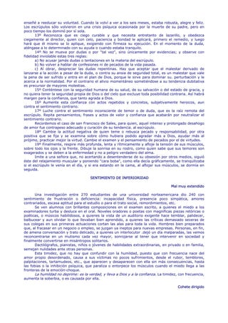 enseñé a reeducar su voluntad. Cuando la volví a ver a los seis meses, estaba robusta, alegre y feliz.
Los escrúpulos sólo volvieron en una crisis psíquica ocasionada por la muerte de su padre, pero en
poco tiempo los dominó por sí sola.
       13º Reconozca que es ciego curable y que necesita entretanto de lazarillo, y obedezca
ciegamente al director, quien con celo, paciencia y bondad le aplicará, primero el remedio, y luego
hará que él mismo se lo aplique, exigiendo con firmeza su ejecución. En el momento de la duda,
aténgase a lo determinado con su ayuda o cuando estaba tranquilo.
       14º No se mueva por dudas o por "tal vez", sino únicamente por evidencias; y observe con
fidelidad inviolable estas tres reglas:
       a) No acusar jamás dudas o tentaciones en la materia del escrúpulo.
       b) No volver a hablar de confesiones ni de pecados de la vida pasada.
       c) Al obrar, despreciar las dudas repentinas. Hay que aceptar que el malestar derivado de
lanzarse a la acción a pesar de la duda, o contra su ansia de seguridad total, es un malestar que vale
la pena de ser sufrido y entra en el plan de Dios, porque le sirve para dominar su. perturbación y le
acerca a la normalidad. Por el contrario el alivio momentáneo sometiéndose a su tendencia dubitativa
es precursor de mayores molestias.
       15º Conténtese con la seguridad humana de su salud, de su salvación o del estado de gracia, y
no quiera tener la seguridad propia de Dios o del cielo que excluye toda posibilidad contraria. Así habrá
margen para la confianza, que tanto agrada a Dios.
       16º Aumente esta confianza con actos repetidos y concretos, subjetivamente heroicos, aun
contra el sentimiento contrario.
       17º Luche contra el sentimiento inconsciente de temor o de duda, que es la raíz remota del
escrúpulo. Repita pensamientos, frases y actos de valor y confianza que acabarán por neutralizar el
sentimiento contrario.
       Recordemos el caso de san Francisco de Sales, para quien, aquel intenso y prolongado desahogo
de amor fue contrapeso adecuado y curación de su tendencia. al escrúpulo.
       18º Cambie la actitud negativa de quien teme o rebusca pecado y responsabilidad, por otra
positiva que se fija y se examina sobre cómo hubiera podido agradar más a Dios, ayudar más al
prójimo, practicar mejor la virtud. Cambie el examen y el pensamiento de pecados por el de virtudes.
       19º Finalmente, respire más profunda, lenta y rítmicamente y afloje la tensión de sus músculos,
sobre todo los ojos y la frente. Dibuje la sonrisa en su rostro, como quien sabe que sus temores son
exagerados y se deben a la enfermedad y no a peligro verdadero del alma.
       Imite a una señora que, no acertando a desentenderse de su obsesión por otros medios, siguió
éste del relajamiento muscular y poniendo "cara boba", como ella decía gráficamente, se tranquilizaba
si el escrúpulo le venía en el día, y si era estando en la cama, al aflojar sus músculos, se dormía en
seguida.

                                      SENTIMIENTO DE INFERIORIDAD

                                                                                     Mal muy extendido

       Una investigación entre 270 estudiantes de una universidad norteamericana dio 240 con
sentimiento de frustración o deficiencia: incapacidad física, presencia poco simpática, amores
contrariados, escasa aptitud para el estudio o para el trato social, remordimientos, etc.
       Se ven alumnos con brillantes composiciones en el examen escrito, a quienes el miedo a los
examinadores turba y desluce en el oral. Noveles oradores o poetas con magníficas piezas retóricas o
poéticas, o músicos habilidosos, a quienes la vista de un auditorio exigente hace temblar, palidecer,
balbucear y aun olvidar lo que llevaban bien aprendido, a quienes las críticas demasiado severas de
sus colegas en sus primeras actuaciones cortan las alas para toda la vida. Hombres bien preparados
que, al fracasar en un negocio o empleo, se juzgan ya ineptos para nuevas empresas. Personas, en fin,
de amena conversación y trato delicado, a quienes un interlocutor .dejó un día malparadas, las vemos
reconcentrarse en un mutismo cada vez mayor, sonrojarse al tener que intervenir en sociedad y
finalmente convertirse en misántropos solitarios.
       Dactilógrafos, pianistas, niños o jóvenes de habilidades extraordinarias, en privado o en familia,
semejan nulidades ante otras personas.
       Esta timidez, que no hay que confundir con la humildad, puesto que con frecuencia nace del
amor propio desordenado, causa a sus víctimas no pocos sufrimientos, desde el rubor, temblores,
palpitaciones, tartamudeos, etc., que aparecen y desaparecen con ella sin más consecuencias, hasta
las fobias o la inhibición psíquica, que paraliza o entorpece los músculos cuando el miedo llega a las
fronteras de la emoción-choque.
       La humildad no deprime: es la verdad, y lleva a Dios y a la confianza. La timidez, con frecuencia,
aumenta la soberbia, o es causada por ella.

                                                                                         Cohete dirigido
 