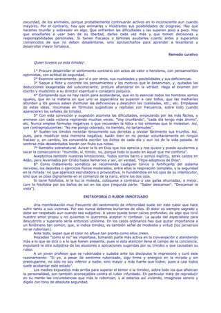 oscuridad, de los animales, porque probablemente continuarán activos en lo inconsciente aun cuando
mayores. Por el contrario, hay que animarles y mostrarles sus posibilidades de progreso. Hay que
hacerles triunfar y sobresalir en algo. Que enfrenten las dificultades y las superen poco a poco. Hay
que enseñarles a usar bien de su libertad, darles cada vez más y que tomen decisiones y
responsabilidades personales. Si tienen fracasos o temores ayudarles cuanto antes a superarlos
convencidos de que no deben desalentarse, sino aprovecharlos para aprender a levantarse y
desarrollar mayor fortaleza.

                                                                                        Remedio curativo

      Quien tuviera ya esta timidez:

       1° Procure desarrollar el sentimiento contrario con actos de valor o heroísmo, con pensamientos
optimistas, con actitud de seguridad.
       2° Examine serenamente, por sí o por otros, sus cualidades y posibilidades y sus deficiencias.
       3° Saque a flote y concrete los pensamientos y los motivos que le desaniman, y, quitadas las
deducciones exageradas del subconsciente, procure afianzarse en la verdad. Haga el examen por
escrito y muéstrelo a su director espiritual o consejero psíquico.
       4° Comprenda que no hay razón para acobardarse, que en lo esencial todos los hombres somos
iguales, que en la materia en que uno se especializa es superior a casi todos, que las medianías
abundan y los genios saben disimular las deficiencias y descubrir las cualidades, etc., etc. Empápese
de estas ideas, resúmalas en fórmulas sugestivas y repítalas con frecuencia, sobre todo cuando
aparecieren las señales de timidez.
       5° Con esta convicción y sugestión acometa las dificultades, empezando por las más fáciles, y
anímese con cada victoria repitiendo muchas veces: "Voy triunfando", "cada día tengo más ánimo",
etc. Nunca emplee fórmulas negativas o que recuerden la fobia o los síntomas que le molestan. Así,
son contraproducentes: "No me pongo colorado, no tiemblo, no tartamudeo".
       6° Suelen los tímidos recordar tenazmente sus derrotas y olvidar fácilmente sus triunfos. Así,
pues, para modificar esta memoria negativa, harán bien en no pensar voluntariamente en ningún
fracaso y, en cambio, les convendría escribir los éxitos de cada día y aun los de la vida pasada. Al
sentirse más desalentados leerán con fruto sus notas.
       7° Remedio sobrenatural. Avivar la fe en Dios que nos aprecia y nos quiere y puede ayudarnos y
sacar la consecuencia: "Humilde, sí, tímido, no, porque todo lo puedo en Aquel que me conforta".
       Aceptemos también nuestras limitaciones. Todos somos barro y somos espíritu, seres caídos en
Adán, pero levantados por Cristo hasta llamarnos y ser, en verdad, "Hijos adoptivos de Dios".
       8° Como tratamiento somático se recomienda cualquier tónico o fortificante del sistema
nervioso, los deportes o ejercicios físicos moderados, entre ellos la respiración completa, y la seguridad
en la mirada: no que aparezca escrutadora o provocativa, ni hundiéndola en los ojos de su interlocutor,
sino que se pose dignamente en el comienzo de la nariz, entre los dos ojos.
       Si tiene fotofobia, si la luz le molesta, colóquese a contraluz o use gafas ahumadas, o mejor,
cure la fotofobia por los baños de sol en los ojos (segunda parte: "Saber descansar". "Descansar la
vista").

                                    ERITROFOBIA O RUBOR INMOTIVADO

       Una manifestación muy frecuente del sentimiento de inferioridad suele ser este rubor que hace
sufrir tanto a sus víctimas. Por eso nunca debemos burlarnos de ellos. El dolor es siempre sagrado y
debe ser respetado aun cuando sea subjetivo. A veces puede tener raíces profundas, de algo que hirió
nuestro amor propio y no quisimos ni queremos aceptar ni confesar. La ayuda del especialista para
descubrirlo y superarlo sería entonces utilísima. En los casos ordinarios hay que quitar importancia a
un fenómeno tan común, que, si indica timidez, es también señal de modestia y virtud (los perversos
no se ruborizan).
       Ante todo, sepan que el color no afluye tan pronto como ellos creen.
       Procedan "como si no" les importase, tomando parte más activa en la conversación o atendiendo
más a lo que se dice o a lo que tienen presente, pues si esta atención llena el campo de la conciencia,
expulsará la otra subjetiva de las alusiones o aplicaciones sugeridas por su timidez y que causaban su
rubor.
       A un joven profesor que se ruborizaba y sudaba ante los discípulos le impresionó y curó este
razonamiento: "Si yo, a pesar de sentirme ruborizado, sigo firme y enérgico en la mirada y sin
preocuparme, no sólo no soy inferior a nadie, sino mayor y más fuerte que todos; pues a casi todos
suele acobardar este estado".
       Los medies expuestos más arriba para superar el temor o la timidez, sobre todo los que afianzan
la personalidad, son también aconsejables contra el rubor infundado. En particular trate de reproducir
en su mente las circunstancias que más le ruborizan, y al estarlas así viviendo, imagínese sereno y
dígalo con tono de absoluta seguridad.
 