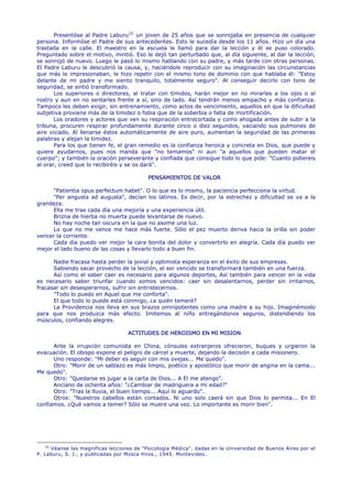 Presentóse al Padre Laburu 22 un joven de 25 años que se sonrojaba en presencia de cualquier
persona. Informóse el Padre de sus antecedentes. Esto le sucedía desde los 11 años. Hizo un día una
trastada en la calle. El maestro en la escuela le llamó para dar la lección y él se puso colorado.
Preguntado sobre el motivo, mintió. Eso le dejó tan perturbado que, al día siguiente, al dar la lección,
se sonrojó de nuevo. Luego le pasó lo mismo hablando con su padre, y más tarde con otras personas.
El Padre Laburu le descubrió la causa, y, haciéndole reproducir con su imaginación las circunstancias
que más le impresionaban, le hizo repetir con el mismo tono de dominio con que hablaba él: "Estoy
delante de mi padre y me siento tranquilo, totalmente seguro". Al conseguir decirlo con tono de
seguridad, se sintió transformado.
       Los superiores o directores, al tratar con tímidos, harán mejor en no mirarles a los ojos o al
rostro y aun en no sentarles frente a sí, sino de lado. Así tendrán menos empacho y más confianza.
Tampoco les deben exigir, sin entrenamiento, como actos de vencimiento, aquellos en que la dificultad
subjetiva proviene más de la timidez o fobia que de la soberbia o falta de mortificación.
       Los oradores y actores que ven su respiración entrecortada y como ahogada antes de subir a la
tribuna, procuren respirar profundamente durante cinco o diez segundos, vaciando sus pulmones de
aire viciado. Al llenarse éstos automáticamente de aire puro, aumentan la seguridad de las primeras
palabras y alejan la timidez.
       Para los que tienen fe, el gran remedio es la confianza heroica y concreta en Dios, que puede y
quiere ayudarnos, pues nos manda que "no temamos" ni aun "a aquellos que pueden matar el
cuerpo"; y también la oración perseverante y confiada que consigue todo lo que pide: "Cuanto pidiereis
al orar, creed que lo recibiréis y se os dará".

                                           PENSAMIENTOS DE VALOR

      "Patientia opus perfectum habet". O lo que es lo mismo, la paciencia perfecciona la virtud.
      "Per angusta ad augusta", decían los latinos. Es decir, por la estrechez y dificultad se va a la
grandeza.
      Ella me trae cada día una mejoría y una experiencia útil.
      Brizna de hierba no muerta puede levantarse de nuevo.
      No hay noche tan oscura en la que no asome una luz.
      Lo que no me vence me hace más fuerte. Sólo el pez muerto deriva hacia la orilla sin poder
vencer la corriente.
      Cada día puedo ver mejor la cara bonita del dolor y convertirlo en alegría. Cada día puedo ver
mejor el lado bueno de las cosas y llevarlo todo a buen fin.

      Nadie fracasa hasta perder la jovial y optimista esperanza en el éxito de sus empresas.
      Sabiendo sacar provecho de la lección, el ser vencido se transformará también en una fuerza.
      Así como el saber caer es necesario para algunos deportes, Así también para vencer en la vida
es necesario saber triunfar cuando somos vencidos: caer sin desalentarnos, perder sin irritarnos,
fracasar sin desesperarnos, sufrir sin entristecernos.
      "Todo lo puedo en Aquel que me conforta".
      El que todo lo puede está conmigo, ¿a quién temeré?
      La Providencia nos lleva en sus brazos omnipotentes como una madre a su hijo. Imaginémoslo
para que nos produzca más efecto. Imitemos al niño entregándonos seguros, distendiendo los
músculos, confiando alegres.

                                   ACTITUDES DE HEROISMO EN MI MISION

      Ante la irrupción comunista en China, cónsules extranjeros ofrecieron, buques y urgieron la
evacuación. El obispo expone el peligro de cárcel y muerte, dejando la decisión a cada misionero.
      Uno responde: "Mi deber es seguir con mis ovejas... Me quedo".
      Otro: "Morir de un sablazo es más limpio, poético y apostólico que morir de angina en la cama...
Me quedo".
      Otro: "Quedarse es jugar a la carta de Dios... A El me atengo".
      Anciano de ochenta años: "¿Cambiar de madriguera a mi edad?"
      Otro: "Tras la lluvia, el buen tiempo... Aquí lo aguardo".
      Otros: "Nuestros cabellos están contados. Ni uno solo caerá sin que Dios lo permita... En El
confiamos. ¿Qué vamos a temer? Sólo se muere una vez. Lo importante es morir bien".




    22
       Véanse las magníficas lecciones de "Psicología Médica". dadas en la Universidad de Buenos Aires por el
P. Laburu, S. J., y publicadas por Mosca Hnos., 1945. Montevideo.
 