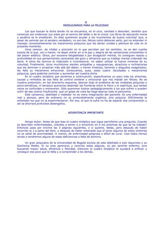 II
                                    REEDUCARNOS PARA LA FELICIDAD

       Los que buscan la dicha donde no se encuentra, en el vicio, vanidad o desorden, tendrán que
comenzar por enderezar sus vidas por el camino del deber y de la virtud. Los libros de educación moral
y ascética se lo enseñarán. En éste queremos ayudar a los muchísimos de buena voluntad 'que, a
pesar de caminar por el sendero verdadero, no son tan, felices como debieran serlo, por no entender ni
manejar convenientemente los mecanismos psíquicos que les darían unidad y plenitud de vida en el
presente momento.
       Unos carecen .de nitidez y precisión en lo que perciben por los sentidos; no se dan cuenta
exacta de lo que, ven o hacen; no dejan entrar en sí la paz y alegría de las sensaciones conscientes ni
del placer estético. Otros, por excesiva fatigabilidad o por divagación mental, no consiguen reposo y
profundidad en sus pensamientos careciendo del gozo y eficiencia que su trabajo mental ordenado les
daría. A otros les domina la indecisión e inconstancia; no saben utilizar la fuerza inmensa de su
voluntad. Finalmente, otros muchísimos sienten antipatías y repugnancias, atractivos e inclinaciones
que les dominan o arrastran más allá del deber; o tienen tristezas, temores o disgustos exagerados;
les falla su mecanismo emocional. Conozcamos, pues, estas cuatro .facultades o mecanismos
psíquicos, para poderlos controlar y aumentar así nuestra dicha.
       En el cuadro sinóptico que ponemos a continuación, especificamos un poco más los síntomas,
causas y remedios de esa falta de control cerebral y emocional que nos impide ser felices. No es
nuestra pretensión, en tan brevísimo esquema, abarcar todo el problema de las molestias psíquicas o
psico-somáticas, ni tampoco queremos deslindar las fronteras entre lo físico y lo espiritual, que tantas
veces se confunden y entreveran. Sólo queremos ilustrar pedagógicamente a los que sufren o pueden
sufrir de ese control insuficiente: que un golpe de vista les haga abarcar todo el panorama.
       Este cansancio, debilidad o malestar no es mera imaginación del paciente. Es una enfermedad
real y penosa; pero de ordinario no es primordialmente orgánica, sino psíquica. Difícilmente la
entienden los que no la experimentaron. Por eso, el que la sufre no ha de esperar esa comprensión y
así se ahorrará profundos desengaños.


                                        ADVERTENCIA IMPORTANTE


       Amigo lector: Antes de que leas el cuadro sinóptico que sigue permíteme una pregunta. Cuando
se describen enfermedades, ¿tiendes a temer o a encontrar en ti los síntomas de que se ha tratado?
Entonces pasa por encima las 3 páginas siguientes, o si quieres, léelas, pero después de haber
recorrido la 1.a parte del libro, o después de haber entendido que el tener algunos de estos síntomas
no es señal de anormalidad, ni menos, de enfermedad peligrosa o difícil de curar. Casi todos hemos
tenido o tendremos alguna de estas deficiencias o falta de dominio.

      Un gran psiquiatra de la Universidad de Bogotá excluía de esta debilidad a solo Jesucristo y su
Santísima Madre. Si no eres aprensivo y recorres estas páginas, no por sentirte enfermo, sino
buscando mayor salud, eficiencia y felicidad, entonces el cuadro sinóptico te ayudará a enfocar y
conseguir ese poco que te falta y a comprender a los demás.
 