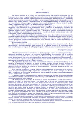 XV

                                            VENCER LA TRISTEZA

       SE debe la emoción de la tristeza a la idea de fracaso en una actuación o empresa, idea de
frustración de un deseo o esperanza, o frustración de la misma vida, idea de carencia o de pérdida de
un bien, idea de un mal presente que sintetizamos en la palabra dolor. Y será más aguda y penetrante
cuanto mayor sea o nos parezca ser lo perdido, y tanto más paralizadora cuanto más alejado vemos el
remedio. Será tristeza negativa o desesperación si se juntan los tres conceptos de pérdida, de total y
de irreparable. De ahí que ninguna puede ser mayor que la tristeza del infierno, donde la pérdida
aparece claramente como infinita y sin remedio para toda la eternidad.
       Los daños específicos de la tristeza, además de los efectos generales y comunes a las emociones
depresivas, como por ejemplo fatiga, hipertensión, asma y trastornos en la digestión y circulación, se
podrían sintetizar en estos dos verbos: "retardar y paralizar". La tristeza retarda todo lo que sea
vitalidad, eficiencia, salud, cambios nutritivos, etc., y a veces los paraliza. Si hay exageración en la
idea de pérdida, ésta puede hacerse obsesionante e impedirnos atender a otras cosas, sobre todo
cuando se le junta la emoción de temor o de disgusto.
       Esos efectos se extienden también a la vida espiritual y social. Servir a Dios con tristeza cuando
nos está colmando de beneficios, es deshonrarle y disgustarle. Pronto sobrevendrá el tedio y la tibieza.
La virtud se hará intolerable y se buscará tal vez en la lujuria una ilusoria y dañosa compensación. Al
prójimo le disgustan también nuestros ojos tristes, pues le lanzan rayos de tristeza e indican que no
nos agrada ni le agradamos.
       Predisposición orgánica
       La causa orgánica de esta emoción, o mejor, la predisposición temperamental a tener
pensamientos y sentimientos tristes puede provenir de un malestar general, o de enfermedad, sobre
todo del estómago o del hígado; de la fatiga prolongada y del cansancio crónico de muchos ancianos.

                                                                                 Predisposición psíquica

       1ª Perfeccionismo. Cuando fomentamos un ideal utópico por encima de nuestras posibilidades o
esperamos demasiado de nosotros o de los demás, o exigimos para estar contentos más de lo debido
en atenciones, comodidades, diversiones, éxitos, etc. Entonces la idea de frustración, por no conseguir
lo que tanto ansiamos, nos estará siempre lacerando. Remediémoslo aceptando nuestras limitaciones y
no pretendiendo ni esperando tanto agradecimiento o tantas atenciones de los demás ni tantos éxitos
de nosotros, no exigiendo tanto para nuestro contento.
       2ª Negativismo. Cuando desde niños nos recalcaron demasiado lo malo en nosotros y en los
demás y no aprendimos a descubrir lo bueno; o cuando nosotros mismos, a fuerza de recordar
adversidades y defectos y por olvidar triunfos y alegrías hemos desarrollado una actitud negativa y
pesimista; entonces, a menos de fomentar la tendencia positiva y optimista, la idea de pérdida o de
fracaso nos abatirá y amargará.
       Ante una rosa, el pesimista exclama: "Lástima que tenga espinas"; el optimista, por el contrario,
al ver las espinas dice jubiloso: "Qué espinas tan admirables que nos traen y protegen una flor tan
bella". El pesimista se entristece al pensar que hay dos noches entre un día y el optimista se alegra al
esperar dos días entre una noche.
       3ª Egoísmo histérico. Cuando queremos aparecer como víctimas para que otros se compadezcan
de nosotros o hablamos y exageramos nuestros males y nuestras tristezas "por postín" para atraer la
atención de los demás sobre nosotros.
       4ª Predisposición a la tristeza. El hambre de aprecio no satisfecha. Cuando en la infancia,
sentimos el ansia y el derecho al cariño y nos parece que no se nos da, o cuando nos creemos
frustrados o fracasados en el amor, ese vacío afectivo puede continuar el resto de la vida y puede
llevarnos fácilmente a la tristeza. Un misionero de Extremo Oriente experimentaba con frecuencia un
sentimiento de frustración a pesar de su sacrificio y generosidad por Dios y por los prójimos y se sentía
tan triste que llegó a dudar si tendría verdadera vocación. Le pregunté: "¿Ha sentido cariño en su
infancia?" Bajó los ojos y me contestó: "No conocí a mi madre y mi padre nunca nos mostró cariño". Al
insinuarle entonces que ese vacío afectivo podría explicar el que ahora sentía, sin que esto indicase
falta de vocación, experimentó gran alivio y aliento, y se propuso llenar ese vacío procurando sentir
más el infinito cariño de Dios hacia él y el suyo propio hacia Dios, y tratando de expresarlo con más
desinterés hacia los prójimos con quienes se quiso Cristo identificar.
       El hambre de aprecio puede venir por vía opuesta: cuando de niños recibimos tantos mimos que
llegaron a formar una como segunda naturaleza. Al faltarnos después ese excesivo cariño, como ha de
suceder normalmente, nos parece que carecemos de algo esencial y sentimos tristeza.
       Pero si nos convencemos que esa necesidad de cariño no es natural ni normal, sino exagerada; y
si en consecuencia decidimos no quererla, quedamos pronto normalizados.
 