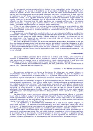 E., una capital centroamericana el mejor Doctor en su especialidad, sentía frustración en su
matrimonio, porque "su esposa no le daba lo que él esperaba". Sabedor de que era tenida como
modelo de esposas, la visité y me convencí que así era. Pero me enteré de antecedentes del Doctor:
era hijo único de madre viuda, y ésta se había volcado en atenciones y mimos sobre él. Este joven fue
al matrimonio con el' deseo inconsciente de encontrar en su esposa otra mamá, que continuase
mimándole. Cuando,. en la siguiente entrevista, sugerí al Doctor que esos mimos exagerados tal vez
habrían producido en él una necesidad artificial inconsciente de ese cariño, tras unos minutos de
reflexión, me dijo: "Creo que tiene Ud. razón; que tengo esa necesidad artificial; que ya no necesito
tantas atenciones". Luego con gran energía continuó: "Yo no necesito tanto cariño... pues no lo
quiero". Y con este acto de voluntad tan enérgico, quedó normalizado.
       5ª Pero lo que más predispone a la tristeza es el horror al sufrimiento, la no aceptación del dolor
físico o moral, el no ver en él sino un mal, sin advertir en el bien que nos trae, el tomar por lo trágico
la mínima dificultad, y con esto la excesiva previsión de sufrimientos futuros, de fracasos inminentes,
de muerte dolorosa.
       Recordemos, en cambio, que los acontecimientos ni son tan malos como habíamos temido ni tan
buenos como soñamos. ¡Cuántas equivocaciones suele haber en nuestras previsiones! Al fin de la vida
sufriremos muchos males que nunca tuvimos. "Gástale a cada día su trabajo", dice Jesucristo. No hay
que adelantarse a la Providencia que sabemos no permitirá más sufrimientos que los que nos
convienen y nos ayudará a sobrellevarlos.
       En cuanto a la muerte dolorosa que a muchos predispone a la tristeza, recordemos lo que nos
dicen los doctores y la experiencia: que la muerte viene o por parálisis cerebral y entonces no se sufre
porque la sensibilidad quedó anulada, o viene por parálisis del corazón o pulmones y entonces también
se produce embotamiento por la acumulación del ácido carbónico y consiguientemente tampoco hay
sufrimiento físico. Y el sufrimiento moral lo apartará la Bondad Divina de aquellos que le sirvieron . con
buena voluntad.

                                                                                        Causa inmediata

       La causa inmediata verdadera de la emoción de la tristeza será siempre, como indicamos al
principio, el pensamiento o idea de fracaso, frustración, carencia, pérdida o mal presente, que puede
estar claramente en nuestra mente o confusamente en nuestra subconsciencia. Y será tanto más
desgarradora cuanto la pérdida nos parezca ser mayor o total y su remedio más alejado.
       Tratemos primero de la tristeza circunstancial, es decir, ocasionada por las circunstancias de
nuestra vida; y luego de la tristeza existencial.

                                                               Remedios: 1º Por "Pérdida circunstancial"

      Concretemos, analicemos, corrijamos y dominemos las ideas que nos causan tristeza en
circunstancias comunes de la vida: a) ante un fracaso o decepción; b) ante la impotencia o
enfermedad; c) ante la muerte de seres queridos; d) y en general ante el dolor o la tribulación: lo que
llamaríamos tristeza circunstancial. Y mencionemos también la tristeza existencial.

       a) El fracaso en una carrera o negocio, el quedar malparados en una actuación pública produce
tristeza por este pensamiento: "Perdí tiempo, honra, dinero". Seríamos felices si le pudiéramos oponer
con verdadero fundamento este otro: "Perdí un centavito, pero gané una millonada". Y esto es verdad
consoladora siempre que procedamos con buena intención. Si siendo amigo de Dios por la gracia,
procediste con buena voluntad, tu Padre Celestial te firma para el cielo un cheque de gloria y de
satisfacción eterna. Ganaste, pues, el millón. Perdiste las criaturas, centavitos de poco valor, granitos
insignificantes de arena comparados con el Infinito. El que gana un millón y pierde el centavo, ¿podrá
estar triste?
       La decepción es a veces puramente subjetiva como cuando esperamos más de lo razonable.
Según esto, el medio de asegurar la alegría, por ejemplo cuando hacemos beneficios, consistirá en no
buscar agradecimiento humano, ya que éste muchas veces faltará sobre todo en los beneficios
generales. Hagámoslo por dar gusto a Dios, que recibe como hecho a Sí lo que por el prójimo hacemos
y que promete pagárnoslo con un "reino eterno".
        b) La impotencia y la enfermedad nos contristan por la idea de que "somos cargosos, no
producimos, sufrimos". Los ancianos inválidos suelen sentir esto tanto más cuanto más activos fueron
de jóvenes. ¡ Si lograsen comprender que para la actuación que repercute en la eternidad somos más
eficientes. por la paciencia y por la oración que por toda nuestra iniciativa y actividad humana!
       Expliqué esto a los ancianos de un asilo, pidiéndoles en particular que fuesen misioneros por la
paciencia, y completasen así lo que "falta a la pasión de Cristo en su Cuerpo Místico", lo que casi nadie
da a nuestro Señor. En concreto, les pedía que aceptasen la aparente nulidad de su personalidad. Así
le iban a ayudar muy eficazmente a salvar el mundo. Los días siguientes, las Hermanitas que los
cuidaban, no salían de su asombro al ver la vitalidad que este pensamiento les había infundido.
 