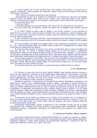 Lo mismo sucedió con un niño de doce años, que llevaba varios meses en la cama de un
hospital. Le pregunté: "¿No te gustaría ser misionero y llevar al cielo a muchos hijos de Dios que aún
no lo conocen en China?"
       —Pero, Padre, si no puedo levantarme ni casi moverme.
       —Precisamente por eso. Si tú aceptas tus sufrimientos y los ofreces por esos que son también
hermanos tuyos, los puedes salvar mejor que yo. Porque, mira: Jesucristo predicó e hizo muchos
milagros, pero pocos se convirtieron. Sin embargo, cuando sufrió y murió, redimió al mundo entero.
       Al oír esto se echó a llorar.
       —"¿Por qué lloras?"
       —"Porque he perdido un año de sufrimiento. ¿Por qué no me han dicho esto un año antes?"
       Pero ya no lloró más. En adelante, cuanto más sufría más se alegraba, pues salvaba hijos de
Dios.
       c) La misma muerte no debe quitar la alegría a una familia cristiana. Si nos entristece la
defunción de un ser querido, suele ser porque mirando a 61, nos imaginamos, como los paganos, que
al morir lo perdió todo, o porque al mirarnos a nosotros mismos le echamos de menos, "le perdimos",
como se repite erróneamente.
       Si, por el contrario, actuamos nuestra fe y nos convencemos de la dicha de los que mueren en el
Señor y de la ayuda que junto a El nos pueden prestar, sentiremos consuelo y alegría. (Gráfico página
134).
       d) El mal presente, concretado en la palabra dolor, no nos entristecerá considerado a la luz de la
fe, v. gr.: sufrir nos asemeja a Dios, que también sufrió en esta vida. Completemos con nuestro dolor
lo que falta a la Pasión del Cristo Místico.
       Si se nos permite comparar lo humano con lo divino, la tribulación sería un cheque del Banco del
Cielo que dice así: "la Justicia y Bondad Infinita pagará en el cielo con gloria y satisfacción
sobrehumana y eterna al que estando en gracia aceptó un sufrimiento leve y pasajero". La firma divina
se estampa en el cheque sólo cuando aceptamos el dolor. ¡Qué dicha, pues, atesorar cada día cheques
para la eternidad! ¡Qué felicidad sufrir ligeramente por un instante para gozar infinito por siempre!
       Hay que saber apreciar el sufrimiento. "Hay que tratar bien las espinas porque más sufre el que
las pisa, como dice Gar-Mar, que el que las besa. Bajo los pies atormentan; en la conciencia matan; en
el corazón vivifican. Bajo los pies no dejan andar; en la conciencia no dejan vivir; en el corazón hacen
volar. Ese poder les dio el Corazón de Cristo".
       En el capítulo siguiente, más remedios y pensamientos para cambiar el dolor en alegría.

                                                                                   2° Por "Pérdida total"

       Por fortuna, en esta vida nunca es total nuestra pérdida, pues tenemos tesoros humanos y
divinos de que alegrarnos. Pongamos en ellos nítidamente nuestra atención. Conocimiento y recuerdo
claro de tanto tesoro humano y de tanto beneficio divino. Conocimiento y pensamiento alegre del
tesoro inagotable que nos ofrece el mundo de los colores, formas y objetos y el mundo variadísimo de
los sonidos. Los artistas los suelen vislumbrar y saborear.
       Tengamos conciencia y alegrémonos de la perfectísima cámara fotográfica y proyectora que
poseemos en nuestros ojos: automáticamente enfocan, captan y proyectan al cerebro escenas de
pleno colorido, en movimiento y en tres dimensiones. De la maravilla del piano interne de nuestros
oídos que reciben fidelísimamente miles de notas y también las trasmiten al cerebro. De las grúas de
complicados y variadísimos movimientos que son nuestras manos, brazos y piernas; y en fin, todos
nuestros órganos. Sobre todo apreciemos nuestra memoria, biblioteca que archiva ordenadamente
miles de experiencias útiles, nuestro entendimiento que descubre continuamente más y más realidades
y que podrá entender la Realidad Infinita, nuestra voluntad capaz de unirnos al Bien Increado, al Amor
Infinito.
       Conocimiento de los bienes que tenemos en la familia, en la sociedad civil, en la Iglesia con
todos sus medios sobrenaturales para llevarnos al cielo. Pensamiento feliz por la certeza en la fe y en
la razón, de que Dios existe y es nuestro Padre, está con nosotros, nos cuida y gobierna todos los
acontecimientos para nuestro bien.
       Pensamiento tranquilizador cuando la esperanza en las promesas divinas nos da un gusto
anticipado del cielo. "Alegraos, dice Cristo, porque es muy grande vuestra recompensa". Pensamiento
embriagador de gozo y satisfacción cumplida en la caridad de Dios con nosotros y en nuestro amor
sincero hacia El.

                                                          3.° Cambiar las actitudes y hábitos negativos

       que traerán pensamientos tristes y deprimentes poniendo en su lugar los positivos y. alegres.
Acostumbrémonos a sacar de la vida ordinaria todo lo que pueda aumentar nuestra alegría, descanso y
satisfacción legítima y cuanto pueda llenarnos de pensamientos optimistas, y evitemos lo que nos
puede traer desilusión, envidia, des. aliento. Para esto:
 