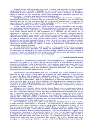 a) Llevemos una vida más sencilla, con menos exigencias para la comida, descanso, diversión,
viajes, etcétera. Saber encontrar satisfacción en una modesta medianía, es secreto de dicha y
ecuanimidad. ¡Cuántos millonarios acosados por preocupaciones, úlceras e insomnios han añorado los
días de su juventud laboriosa en que una comida vulgar les daba plena satisfacción, una cama dura
perfecto reposo, y, un sencillo juego en el campo completa diversión!
       b) Hagamos que nos guste el trabajo. Si no, una emoción negativa de impaciencia o disgusto se
reproducirá continuamente en nosotros. Que nos guste hacer algo bien hecho; 'algo de utilidad para
los demás; algo que nos valga para la eternidad. Así no hay tiempo para aburrirse. La vida ociosa, que
requiere continuas y costosas diversiones, si llega a satisfacer al niño, no puede llenar al adulto, quien
necesita tener la convicción de que ocupa útilmente su tiempo.
       c) Una vida de contento, de satisfacción de emociones positivas continuadas. Claro que habrá
interrupciones de esta satisfacción ante la evidente negligencia, incompetencia o mala voluntad. Pero
aun éstas tendrán excusas o atenuantes, y si miramos lo que la paciencia nos produce para el cielo,
hasta podrán traernos alegría. No nos lamentemos de lo inevitable, del mal tiempo, etc. Ni
pretendamos lo imposible. Por el contrario, encontremos en lo que nos rodea motivos de alegría y
satisfacción: el azul de los cielos, los colores del campo, las costumbres de aves e insectos, la variedad
y hermosura de las flores, de las plantas, de los sonidos. El techo que nos protege, los corazones que
nos aman, la 'sociedad que nos ayuda, Dios que vela por nosotros y nos prepara con infinito amor una
felicidad más que humana. Veamos lo bueno de todos y encontremos placer en ayudar y cooperar.
Digamos siempre la palabra agradable, caritativa, la que pueda alegrar a los demás, la que nos aliente
y tranquilice a nosotros mismos. Un "gracias" al portero, al ascensorista o taxista nada cuesta, pero
puede endulzar una vida amargada.
       Un señor de La Habana me vino a pedir remedio en su "gran desdicha": "la de tener una esposa
con un defecto que la hacía antipática". Ese defecto era temperamental, sin casi responsabilidad en
ella. Le supliqué que volviese a los dos días y entretanto pensase y escribiese las buenas cualidades de
su señora. Al volver me dio las gracias. Se sentía curado. Había comprendido que tenía un diamante
precioso con veinte facetas brillantes y con sólo una empañada.

                                                                           4º Expresión de alegría: sonrisa

       Cuando por la permanencia de pensamientos y actitudes negativas se ha grabado en nosotros el
sentimiento o la tendencia a la tristeza, hay que tratar de poner en la subconsciencia el sentimiento
contrario: ante todo por medio de pensamientos y conversaciones alegres, pero sobre todo por la
expresión de satisfacción, por la sonrisa. Hay que expresar esta satisfacción y alegría en todo nuestro
ser: risa franca, sonrisa en los ojos, tono de contento, respiración desahogada. Hay que caber sonreír
alegremente en la prosperidad y valientemente en el dolor.

        a) Sonreiremos en la prosperidad cuando todo va viento en popa, cuando captamos lo mucho
bueno que hay en el mundo, lo mucho bueno que tenemos y que tienen los demás y lo muchísimo que
nos quiere dar Dios. Esta expresión de satisfacción tonifica el organismo, acelera los cambios
nutritivos, afloja las tensiones, plancha las arrugas. Con la alegría, el entendimiento se hace más
lúcido, más claro el pensamiento, más viva la imaginación, el alma más serena, la voluntad más
fuerte. La sonrisa alegra y atrae al prójimo, glorifica a Dios, facilita la virtud, suaviza el sacrificio. La
expresión externa de la alegría hace qué sea más intensa y sentida la que tenemos. 'Quien al entrar en
la' iglesia o al empezar a orar lo hace con alegría externa aumentará su concentración y conseguirá
más dones y consuelos .:e Dios. .
        b) Hay que sonreír también valientemente en el dolor. Cuando suframos tengamos más alegría,
como organista que se sobrepone al ruido pulsando con más vigor las teclas. Sonreír, como dice el P.
Foch, para convencernos a nosotros mismos de que las pequeñas desgracias e indisposiciones que nos
iban a impresionar son insignificantes, y para acelerar la reacción positiva contra los primeros
movimientos de impaciencia o disgusto. Sonreír luego para impedir la primera brecha deprimente o su
progreso. Reír y cantar para exigirnos el esfuerzo de hacer "como si estuviésemos contentos" porque
queremos ser siempre alegres y no hay razón seria que nos lo impida, ya que lo único que importa,
que es hacer la voluntad de Dios, está siempre en nuestra mano.
        En Recife (Brasil), me suplicaron visitase a una señora que hacía seis meses no salía de su casa
ni cesaba de llorar y lamentarse por la muerte de su hijo. Había perdido el sueño y el apetito y parecía
abocada a la ruina moral y fisiológica, a pesar de las recetas de los facultativos. Al llegar, me dice:
"Soy tan desgraciada, hace seis meses perdí a mi hijo". Como era cristiana y su hijo había muerto
como buen cristiano, le dije: "Señora, retire esa palabra. Hace seis meses ganó usted a su hijo". Y se
lo expliqué gráficamente para impresionar su imaginación: "Iba usted en una barquita cruzando el mar
tempestuoso de esta vida, y su hijo en otra. De repente "un viento y mano amiga empujó la navecilla
de su hijo al puerto seguro de salvación mientras usted sigue aún en las zozobras de esta vida. ¿ No es
verdad que hace seis meses ganó usted a su hijo?" Ella aceptaba la explicación pero sólo con el
entendimiento. Había que llegar al sentimiento para curarla. Y así le dije: "Señora, repita usted
conmigo y con el tono que voy a darle a mi voz, este pensamiento: Soy feliz, hace seis meses gané a
 