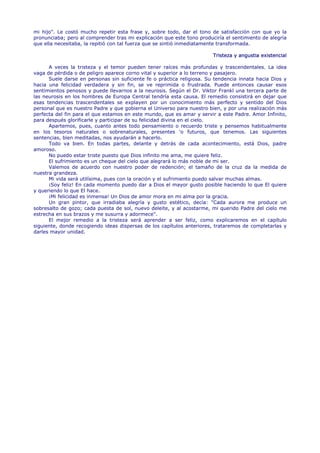 mi hijo". Le costó mucho repetir esta frase y, sobre todo, dar el tono de satisfacción con que yo la
pronunciaba; pero al comprender tras mi explicación que este tono produciría el sentimiento de alegría
que ella necesitaba, la repitió con tal fuerza que se sintió inmediatamente transformada.

                                                                        Tristeza y angustia existencial

      A veces la tristeza y el temor pueden tener raíces más profundas y trascendentales. La idea
vaga de pérdida o de peligro aparece corno vital y superior a lo terreno y pasajero.
      Suele darse en personas sin suficiente fe o práctica religiosa. Su tendencia innata hacia Dios y
hacia una felicidad verdadera y sin fin, se ve reprimida o frustrada. Puede entonces causar esos
sentimientos penosos y puede llevarnos a la neurosis. Según el Dr. Viktor Frankl una tercera parte de
las neurosis en los hombres de Europa Central tendría esta causa. El remedio consistirá en dejar que
esas tendencias trascendentales se explayen por un conocimiento más perfecto y sentido del Dios
personal que es nuestro Padre y que gobierna el Universo para nuestro bien, y por una realización más
perfecta del fin para el que estamos en este mundo, que es amar y servir a este Padre. Amor Infinito,
para después glorificarle y participar de su felicidad divina en el cielo.
      Apartemos, pues, cuanto antes todo pensamiento o recuerdo triste y pensemos habitualmente
en los tesoros naturales o sobrenaturales, presentes 'o futuros, que tenemos. Las siguientes
sentencias, bien meditadas, nos ayudarán a hacerlo.
      Todo va bien. En todas partes, delante y detrás de cada acontecimiento, está Dios, padre
amoroso.
      No puedo estar triste puesto que Dios infinito me ama, me quiere feliz.
      El sufrimiento es un cheque del cielo que alegrará lo más noble de mi ser.
      Valemos de acuerdo con nuestro poder de redención; el tamaño de la cruz da la medida de
nuestra grandeza.
      Mi vida será utilísima, pues con la oración y el sufrimiento puedo salvar muchas almas.
      ¡Soy feliz! En cada momento puedo dar a Dios el mayor gusto posible haciendo lo que El quiere
y queriendo lo que El hace.
      ¡Mi felicidad es inmensa! Un Dios de amor mora en mi alma por la gracia.
      Un gran pintor, que irradiaba alegría y gusto estético, decía: "Cada aurora me produce un
sobresalto de gozo; cada puesta de sol, nuevo deleite, y al acostarme, mi querido Padre del cielo me
estrecha en sus brazos y me susurra y adormece".
      El mejor remedio a la tristeza será aprender a ser feliz, como explicaremos en el capítulo
siguiente, donde recogiendo ideas dispersas de los capítulos anteriores, trataremos de completarlas y
darles mayor unidad.
 