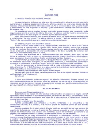 XVI


                                               SABER SER FELIZ

      "La felicidad no se da ni se encuentra, se hace".

      No depende la dicha de lo que nos falta, sino del esmerado cultivo y buena administración de lo
que tenemos, ni se debe a los acontecimientos, sino a la manera como los encaramos. No está lejos de
nosotros, sino que brota de lo más íntimo de nuestro ser. "Es la conciencia de un bien, y cuanto mayor
y más duradero sea éste, mayor será la felicidad". Quien busca la dicha fuera de sí es como un caracol
en busca de casa.
      No necesitamos recorrer muchas tierras o emprender arduos negocios para conseguirla; basta
seguir nuestro camino, el camino del deber y del amor, y si sabemos controlar nuestros pensamientos,
podremos extraer la flor de la alegría aun entre las espinas de la tribulación.
      Todos procuramos la felicidad, Dios quiere que seamos felices. Lo repite mil veces en la Escritura
y en la Liturgia: "Os dejo mi paz". "Mi alegría nadie os la quitará". "Alegraos siempre en el Señor".
"Aleluya". Es. pues, posible la alegría en todas las circunstancias de la vida.

       Sin embargo, muchos no la encuentran porque:
       1° Van a buscarla donde no está: en el capricho egoísta y en el vicio, en el placer ilícito. Como al
volver dentro de sí mismos hallan el corazón vacío, sienten tedio, disgusto, tristeza, que procuran
olvidar por medio de diversiones, cines, fiestas, novelas, etc. Pero no quitan la causa de la infelicidad
ni dan al corazón la satisfacción del amor desinteresado ni del deber cumplido. Se contentan con
encubrir el vacío de felicidad, pero no lo llenan.
       La alegría, dice Aristóteles, es el "acompañamiento del acto perfecto"; ahora bien, un acto
contra la conciencia, contra el deber, es un acto esencialmente viciado e imperfecto; sólo producirá,
pues, aun después de un momentáneo deleite, una tristeza profunda y duradera.
       Hermann Cohen, judío convertido, escribe: "Busqué la felicidad en todas partes; en los bailes, en
los festines en las riquezas, en la gloria, en los placeres y diversiones, y no la encontré. Solamente di
con ella en la Religión y en el retiro del claustro, y ahora la poseo y sobreabundo de satisfacción".
       2° Aun los que procuran la dicha allí donde está, a veces no la hallan; pues tropiezan con el
dolor, el enemigo "n. 1" de la felicidad, y si no saben superarlo ni controlarse, como explicamos en los
capítulos pasados, se ahogarán en un mar de tristezas.
       Sin embargo, el sufrimiento no debe impedir nuestra alegría.
      La abeja saca miel de las flores, y el alma puede sacar miel de las espinas. Pero esta fabricación
está patentada (en el cristianismo).
      Gar-Mar, sj.

      El dolor, el sufrimiento, puede ser objetivo, por ejemplo: enfermedad, pobreza, fracasos que
Dios quiere positivamente que suframos y puede ser subjetivo: los efectos que el primero produce en
nosotros y que no dominamos: tristezas, preocupaciones, temores, etc., que Dios solamente permite,
pero quiere positivamente que los dominemos.

                                             FELICIDAD NEGATIVA

       Seremos, pues, felices negativamente:
       1) Controlando los efectos del dolor objetivo hasta convertirlo en aceptación o alegría. ¿Cómo?
Apartando nuestra mirada de su aspecto desagradable, de la cara fea del dolor, y concentrándola en su
cara bonita (psíquicamente adquiriremos este poder por la reeducación de la concentración. Véase la
primera parte, cap. IV).
       El dolor, en efecto, tiene dos aspectos:
       Aspecto desagradable: que contradice a nuestras tendencias, a la sensualidad, a las
inclinaciones naturales, a la soberbia, a la voluntad propia. No debemos fijarnos en este aspecto
desagradable.
       Aspecto agradable. En el orden natural: El dolor podría ser agradable porque trae aumento de
experiencia, de fuerza, de consejo y de paciencia. Pero es poco consolador a veces este aspecto sólo
natural. De ahí la dificultad para consolar a los incrédulos. Cuando en China tenía que consolar a los
paganos, casi siempre fracasaba. En cambio, ¡qué fácilmente lo hacía con los cristianos!
       Considerado en el orden sobrenatural el sufrimiento es sobremanera atractivo: desde el
momento en que Dios lo escogió para salvarnos y para mostrarnos en su Hijo, hecho hombre, su amor
a nosotros y al Padre. Es la perla preciosa que no existía en el Cielo y que Dios vino a buscar a la tierra
para adornarse con ella. Es la librea de Jesucristo. Es un cheque que nos ofrece Dios. Si lo aceptamos,
Dios lo firma y la felicidad del cielo será proporcionada a su valor. Es el secreto tesoro de la Cruz,
manifestado a los santos y, fruto de la meditación afectiva sobre Cristo Amor Infinito no amado.
 