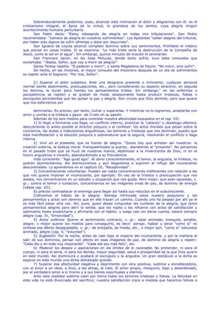 Sobrenaturalmente podemos, pues, alcanzar esta inclinación al dolor y alegrarnos con él: es el
cristianismo integral, el ápice de la virtud, la grandeza de los santos, cuya alegría ningún
acontecimiento humano perturbaría.
       San Pablo decía: "Estoy rebosando de alegría en todas mis tribulaciones". San Pedro
recomendaba: "Llenaos de alegría en vuestros sufrimientos". Los Apóstoles "salían alegres del tribunal,
por haber sido dignos de sufrir afrentas y dolor por Jesucristo".
       San Ignacio de Loyola alcanzó completo dominio sobre sus sentimientos. Prohíbele el médico
que piense en cosas tristes. El se examina: "Lo más triste sería la destrucción de la Compañía de
Jesús, como la sal en el agua". Sin embargo, quince minutos de oración le serenarían.
       San Francisco Javier, en las Islas Molucas, donde tanto sufrió, tuvo tales consuelos que
exclamaba: "¡Basta, Señor, que voy a morir de alegría!"
       Santa Teresa repetía: "O padecer o morir"; y santa Magdalena de Pazzis: "No morir, sino sufrir".
       De hecho, en las misiones, el mayor consuelo del misionero después de un día de sufrimientos
es repetir ante el Sagrario: "Por Vos, Señor".

      2) Superar el dolor subjetivo. Ante una desgracia presente o inminente, cualquier persona
normal siente abatimiento, preocupaciones, etc., pero considerando su aspecto atractivo, en seguida
los domina, le duran poco tiempo los pensamientos tristes. Sin embargo," en las enfermos o
psicasténicos se repiten y se graban de modo obsesionante hasta producir tristezas, fobias o
escrúpulos persistentes que les quitan la paz y alegría. Son cruces que Dios permite, pero que quiere
que nos esforcemos por

       dominarlas. Es preciso, por tanto, luchar y superarlas. Y mientras no lo logremos, aceptarlas con
amor y unirlas a la tristeza y pavor .de Cristo en su pasión.
       Además de los seis medios para controlar nuestra afectividad expuestos en el cap. VII:
       1) Si llegó a formarse una llaga, un conflicto interno, practicar la "catarsis" o desahogo afectivo,
descubriendo lo antes posible al director psíquico o al confesor: los actos morales que pesan sobre la
conciencia, las dudas o indecisiones angustiosas, los temores y tristezas que nos dominan, puesto que
esta manifestación y la solución psíquica o sobrenatural que la seguirá, resolverán el conflicto o llaga
interna.
       2) Vivir en el presente, que es fuente de alegría. "Goces hay que anhelan ser nuestros: la
creación externa, la belleza moral. Franqueémosles la puerta,. atendiendo al "presente". No pensemos
en el pasado triste que ya huyó de nuestras manos, dejémoslo a la misericordia de Dios; ni en el
futuro angustioso e incierto, abandonémoslo a su Providencia.
       Vida consciente: "Age quod agis". Al obrar conscientemente, el temor, la angustia, la tristeza, no
podrán atormentarnos. Así disminuiremos y aun llegaremos a suprimir el influjo del inconsciente
descontrolado. Lo aprendimos en el capítulo III, "Receptividad".
       3) Concentraciones voluntarias. Pueden ser estas concentraciones indiferentes con relación a las
que nos quiere imponer el inconsciente, por ejemplo: En vez de la tristeza o preocupación que nos
asedia, nos concentramos en un estudio u ocupación que nos gusta. Pero mejor, que sean opuestas, v.
gr.: contra el temor o turbación, concentrarnos en las imágenes vivas de paz, de dominio de energía
(véase cap. VII).
       Es preciso contraatacar al enemigo para llegar así hasta sus reductos en el subconsciente.
       Cultivemos el hábito de la alegría: Semeja intrincada selva nuestro psiquismo y los
pensamientos y actos son obreros que en ella trazan un camino. Cuando uno ha pasado por ahí ya le
es más fácil pasar otra vez. Así, pues, quien desee conquistar las cumbres de la alegría, que lance
pensamientos alegres para abrir la senda; que los repita y los refuerce con actos de satisfacción y
optimismo hasta ensancharla y afirmarla con el hábito; y luego casi sin darse cuenta, estará siempre
alegre (cap. IV, "Emisividad").
       4) Actos volitivos: Querer el sentimiento contrario, v. gr.: estar animado, tranquilo, amable,
alegre; o mejor querer los medios para conseguirlo, es decir: pensar, hablar y obrar "como si" no
sintiese ese afecto desagradable, v. gr.: de antipatía, de miedo, etc., o mejor aún, "como si" estuviese
animado, alegre (cap. V, "Voluntad").
       5) Sugestión: Por la noche, antes de caer bajo el imperio del inconsciente, y por la mañana al
salir de sus dominios, pensar con afecto en esas imágenes de paz, de dominio de alegría y repetir:
"Cada día y en todo voy mejorando". "Cada día soy más feliz", etc.
       6) Moderar los deseos y aspiraciones en los límites de lo razonable. No pretender, ni para el
cuerpo, ni para el alma, ni para los demás, mayor seguridad, salud o prosperidad de la que Dios quiere
en este mundo. Así disminuirá o acabará el escrúpulo y la angustia. Un gran obstáculo a la dicha es
esperar en este mundo una dicha demasiado grande.
       7) Superar esa afectividad negativa y deprimente con otra positiva, sublime y ennoblecedora,
con el amor a un ideal, a Dios, a las almas, al cielo. El amor propio, mezquino, bajo y desordenado,
por el verdadero amor a sí mismo y a sus bienes espirituales y eternos.
       Ante esta realidad sublime caen por tierra todos los temores tristezas y fobias. La felicidad en
esta vida no está divorciada del sacrificio; nuestra satisfacción crece a medida que hacemos felices a
 