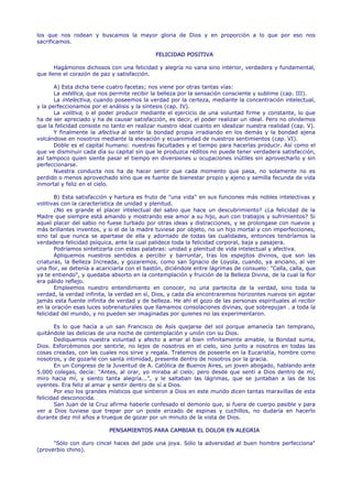 los que nos rodean y buscamos la mayor gloria de Dios y en proporción a lo que por eso nos
sacrificamos.

                                             FELICIDAD POSITIVA

       Hagámonos dichosos con una felicidad y alegría no vana sino interior, verdadera y fundamental,
que llene el corazón de paz y satisfacción.

       A) Esta dicha tiene cuatro facetas; nos viene por otras tantas vías:
       La estética, que nos permite recibir la belleza por la sensación consciente y sublime (cap. III).
       La intelectiva, cuando poseemos la verdad por la certeza, mediante la concentración intelectual,
y la perfeccionamos por el análisis y la síntesis (cap. IV).
       La volitiva, o el poder producir mediante el ejercicio de una voluntad firme y constante, lo que
ha de ser apreciado y ha de causar satisfacción, es decir, el poder realizar un ideal. Pero no olvidemos
que la felicidad consiste no tanto en realizar nuestro ideal cuanto en idealizar nuestra realidad (cap. V).
       Y finalmente la afectiva al sentir la bondad propia irradiando en los demás y la bondad ajena
volcándose en nosotros mediante la elevación y ecuanimidad de nuestros sentimientos (cap. VI).
       Doble es el capital humano: nuestras facultades y el tiempo para hacerlas producir. Así como el
que ve disminuir cada día su capital sin que le produzca réditos no puede tener verdadera satisfacción,
así tampoco quien siente pasar el tiempo en diversiones u ocupaciones inútiles sin aprovecharlo y sin
perfeccionarse.
       Nuestra conducta nos ha de hacer sentir que cada momento que pasa, no solamente no es
perdido o menos aprovechado sino que es fuente de bienestar propio y ajeno y semilla fecunda de vida
inmortal y feliz en el cielo.

       B) Esta satisfacción y hartura es fruto de "una vida" en sus funciones más nobles intelectivas y
volitivas con la característica de unidad y plenitud.
       ¿No es grande el placer intelectual del sabio que hace un descubrimiento? ¿La felicidad de la
Madre que siempre está amando y mostrando ese amor a su hijo, aun con trabajos y sufrimientos? Si
aquel placer del sabio no fuese turbado por otras ideas y distracciones, y se prolongase con nuevos y
más brillantes inventos, y si el de la madre tuviese por objeto, no un hijo mortal y con imperfecciones,
sino tal que nunca se apartase de ella y adornado de todas las cualidades, entonces tendríamos la
verdadera felicidad psíquica, ante la cual palidece toda la felicidad corporal, baja y pasajera.
       Podríamos sintetizarla con estas palabras: unidad y plenitud de vida intelectual y afectiva.
       Apliquemos nuestros sentidos a percibir y barruntar, tras los espejitos divinos, que son las
criaturas, la Belleza Increada, y gozaremos, como san Ignacio de Loyola, cuando, ya anciano, al ver
una flor, se detenía a acariciarla con el bastón, diciéndole entre lágrimas de consuelo: "Calla, calla, que
ya te entiendo", y quedaba absorto en la contemplación y fruición de la Belleza Divina, de la cual la flor
era pálido reflejo.
       Empleemos nuestro entendimiento en conocer, no una partecita de la verdad, sino toda la
verdad, la verdad infinita, la verdad en sí, Dios, y cada día encontraremos horizontes nuevos sin agotar
jamás esta fuente infinita de verdad y de belleza. He ahí el gozo de las personas espirituales al recibir
en la oración esas luces sobrenaturales que llamamos consolaciones divinas, que sobrepujan . a toda la
felicidad del mundo, y no pueden ser imaginadas por quienes no las experimentaron.

       Es lo que hacía a un san Francisco de Asís quejarse del sol porque amanecía tan temprano,
quitándole las delicias de una noche de contemplación y unión con su Dios.
       Dediquemos nuestra voluntad y afecto a amar al bien infinitamente amable, la Bondad suma,
Dios. Esforcémonos por sentirle, no lejos de nosotros en el cielo, sino junto a nosotros en todas las
cosas creadas, con las cuales nos sirve y regala. Tratemos de poseerle en la Eucaristía, hombre como
nosotros, y de gozarle con santa intimidad, presente dentro de nosotros por la gracia.
       En un Congreso de la Juventud de A. Católica de Buenos Aires, un joven abogado, hablando ante
5.000 colegas, decía: "Antes, al orar, yo miraba al cielo; pero desde que sentí a Dios dentro de mí,
miro hacia mí, y siento tanta alegría...", y le saltaban las lágrimas, que se juntaban a las de los
oyentes. Era feliz al amar y sentir dentro de sí a Dios.
       Por eso los grandes místicos que sintieron a Dios en este mundo dicen tantas maravillas de esta
felicidad desconocida.
       San Juan de la Cruz afirma haberle confesado el demonio que, si fuera de cuerpo pasible y para
ver a Dios tuviese que trepar por un poste erizado de espinas y cuchillos, no dudaría en hacerlo
durante diez mil años a trueque de gozar por un minuto de la vista de Dios.

                           PENSAMIENTOS PARA CAMBIAR EL DOLOR EN ALEGRIA

      "Sólo con duro cincel haces del jade una joya. Sólo la adversidad al buen hombre perfecciona"
(proverbio chino).
 
