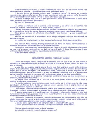 "Pasa el vendaval por las eras, y levanta torbellinos de polvo; pasa por los huertos floridos y se
lleva una nube de perfume". Tal hace la tribulación en las diversas almas.
       El Corazón Divino, de felicidad infinita, está "cercado de zarzas". Si sientes en tu pecho
rozamiento de espinas, señal de que Dios te está estrechando contra su corazón: ¡señal de que, te
abraza la Felicidad infinita! Pero no entrará en ti sino a través de tus llagas.
       Un rastro de sangre dejó Dios a su paso por la tierra; ahora es inconfundible la senda de la
gloria, el camino de la felicidad permanente".
       Gar-Mar, sj. "Sugerencias"

       Las almas se instruyen por la palabra, pero aprenden y se salvan por el sacrificio. "La
tribulación, dice san Juan Crisóstomo, es la mayor escuela filosófica".
       Contrato de trabajo con Dios es la aceptación del dolor. Me avengo a construir algo grande con
él: yo como obrero sin ver los planos; Dios como arquitecto con proyectos magníficos y sublimes.
       "Nada grande se hace sin sufrimiento y humillación —dice Newman—, y todo es posible con
estos medios".
       Hay que ser amable con el sufrimiento: es un amigo abnegado y fiel que nos recuerda los
verdaderos bienes.
       Las heridas que en el alma abre el dolor son puertas francas por donde quiere entrar Dios.

      Dios tiene un deseo inmenso de enriquecernos con sus dones sin medida. Pero nosotros se la
ponemos al poner tasa a nuestra aceptación de inmolación por El.
      En tus horas más angustiosas piensa que el Artista Divino echa mano del cincel para hermosear
su obra en ti y procura mantenerte en paz bajo .la mano de quien te labra. Ten la certeza de que
entonces el Señor ahonda y ensancha capacidades amplísimas en tu alma.
      Isabel de la Stma. Trinidad


                               PENSAMIENTOS SOBRE LA FELICIDAD Y ALEGRIA

       Cuando en el espejo terso y tranquilo de la conciencia brilla un rayo de sol, un bien poseído o
inminente, su reflejo espontáneo es la alegría, la sonrisa. Si brilla el sol, el Bien Infinito, su refracción
será la Felicidad.
       La vida debe ser perpetua alegría: alegría de vivir para Dios, alegría de servirle en los prójimos,
alegría de salvarle almas, alegría austera del sufrimiento. Alegría viviendo el presente de valor eterno;
alegría por el pasado entregado a la Misericordia divina, alegría por el futuro asegurado en su
Providencia paternal. Alegría de trabajar, y si esto no podemos, alegría de orar, y si aun esto nos
parece imposible, alegría por lo menos de sufrir en Cristo para salvar al mundo y ganar el Cielo.
       El apóstol que junto con la doctrina y el ejemplo siembra sonrisas y las riega con oraciones y
sacrificios, cosechará muchas almas.
       "La alegría —dice san Pablo de la Cruz— es el sol de las almas; ilumina a quien la posee y
reanima a cuantos reciben sus rayos".
       Por caridad debemos hacernos felices, pues nuestra dicha es el primer paso, la más eficaz
contribución a la felicidad de los demás. Los ojos que sonríen esparcen rayos de alegría mejor que los
diamantes preciosos esparcen la luz del sol.
       Con la alegría cumplirás mejor tus deberes y serán más ligeras tus cargas, será tu consuelo en
la soledad, y tu mejor introductora en la sociedad. Serás más buscado, más creído y más arreciado.
       El vicioso, degenerado y vil puede aparecer estrepitosa y vulgarmente chocarrero; pero casi
nunca sinceramente alegre, pues casi nunca puede olvidar totalmente lo que pesa en su conciencia. La
maldad es viento frío que hiela las sonrisas.
       Lleva tu cruz cantando y no gimiendo. La sonrisa y optimismo son, inyecciones de .vida para las
células debilitadas; la tristeza y pesimismo inyectan toxinas y muerte. Lo que es el óxido para el
hierro, son las tristezas y temores para nuestros organismos: los corroen.
       La sonrisa franca y profunda es casi siempre indicio de un corazón noble y puro.
       La virtud que sonríe es la más hermosa y con frecuencia también la más heroica.

      "Procura, cuando caminas, coger la flor de las cosas;
      que es sabio arrancar las rosas sin clavarse las espinas".
 