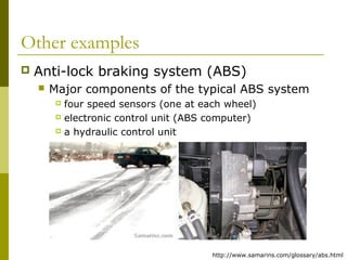 Other examples


Anti-lock braking system (ABS)


Major components of the typical ABS system
four speed sensors (one at each wheel)
 electronic control unit (ABS computer)
 a hydraulic control unit


http://www.samarins.com/glossary/abs.html

 