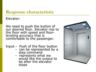 Response characteristic
Elevator:
We need to push the button of
our desired floor. Elevator rise to
the floor with speed and floorleveling accuracy that is
comfortable to the passenger.
Input - Push of the floor button
- can be represented by a
step command
- represents what we
would like the output to
be after the elevator
stops

 