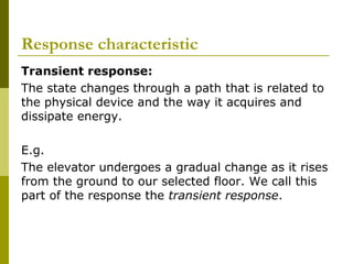 Response characteristic
Transient response:
The state changes through a path that is related to
the physical device and the way it acquires and
dissipate energy.
E.g.
The elevator undergoes a gradual change as it rises
from the ground to our selected floor. We call this
part of the response the transient response.

 