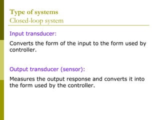 Type of systems
Closed-loop system
Input transducer:
Converts the form of the input to the form used by
controller.
Output transducer (sensor):
Measures the output response and converts it into
the form used by the controller.

 