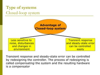 Type of systems
Closed-loop system
Advantage of
Closed-loop system

Less sensitive to
noise, disturbances
and changes in
environment

Transient response
and steady-state error
can be controlled
easily

Transient response and steady-state error can be controlled
by redesigning the controller. The process of redesigning is
called compensating the system and the resulting hardware
is a compensator

 