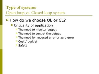 Type of systems
Open loop vs. Closed-loop system


How do we choose OL or CL?


Criticality of application
The need to monitor output
 The need to control the output
 The need for reduced error or zero error
 Cost / budget
 Safety


 