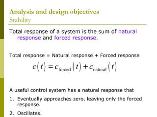 Analysis and design objectives
Stability
Total response of a system is the sum of natural
response and forced response.
Total response = Natural response + Forced response

c ( t ) = cforced ( t ) + cnatural ( t )
A useful control system has a natural response that
1. Eventually approaches zero, leaving only the forced
response.
2. Oscillates.

 