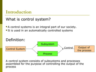 Introduction
What is control system?
A

control systems is an integral part of our society.
It is used in an automatically controlled systems

Definition:
Subsystem
Control

Control System

Output of
the process

Process

A control system consists of subsystems and processes
assembled for the purpose of controlling the output of the
process

 