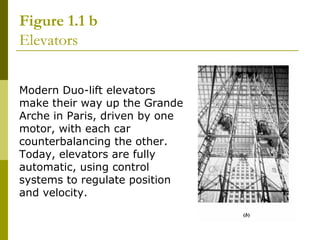 Figure 1.1 b
Elevators
Modern Duo-lift elevators
make their way up the Grande
Arche in Paris, driven by one
motor, with each car
counterbalancing the other.
Today, elevators are fully
automatic, using control
systems to regulate position
and velocity.

 