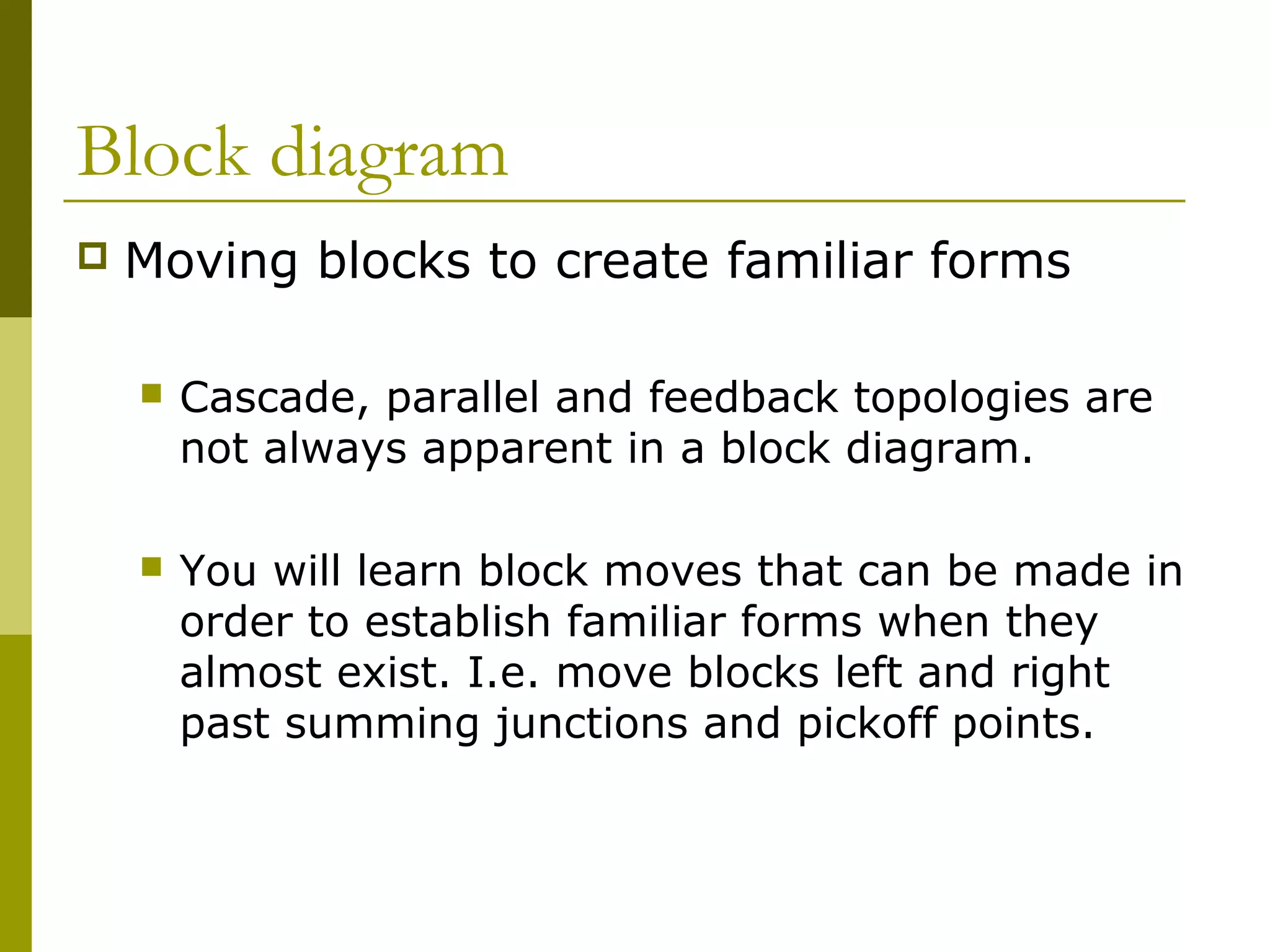 Block diagram
 Moving blocks to create familiar forms
 Cascade, parallel and feedback topologies are
not always apparent in a block diagram.
 You will learn block moves that can be made in
order to establish familiar forms when they
almost exist. I.e. move blocks left and right
past summing junctions and pickoff points.
 