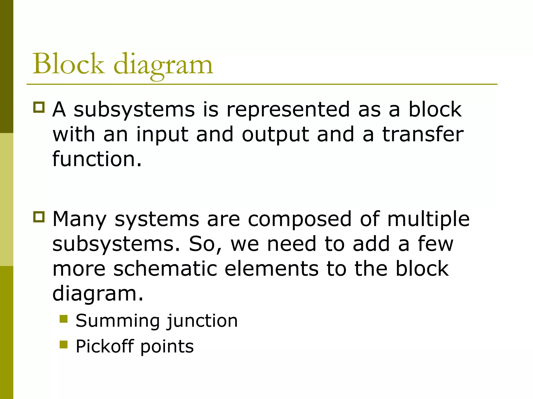 Block diagram
 A subsystems is represented as a block
with an input and output and a transfer
function.
 Many systems are composed of multiple
subsystems. So, we need to add a few
more schematic elements to the block
diagram.
 Summing junction
 Pickoff points
 