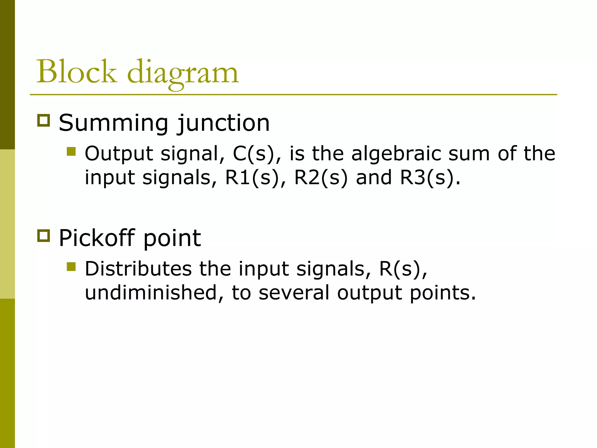 Block diagram
 Summing junction
 Output signal, C(s), is the algebraic sum of the
input signals, R1(s), R2(s) and R3(s).
 Pickoff point
 Distributes the input signals, R(s),
undiminished, to several output points.
 
