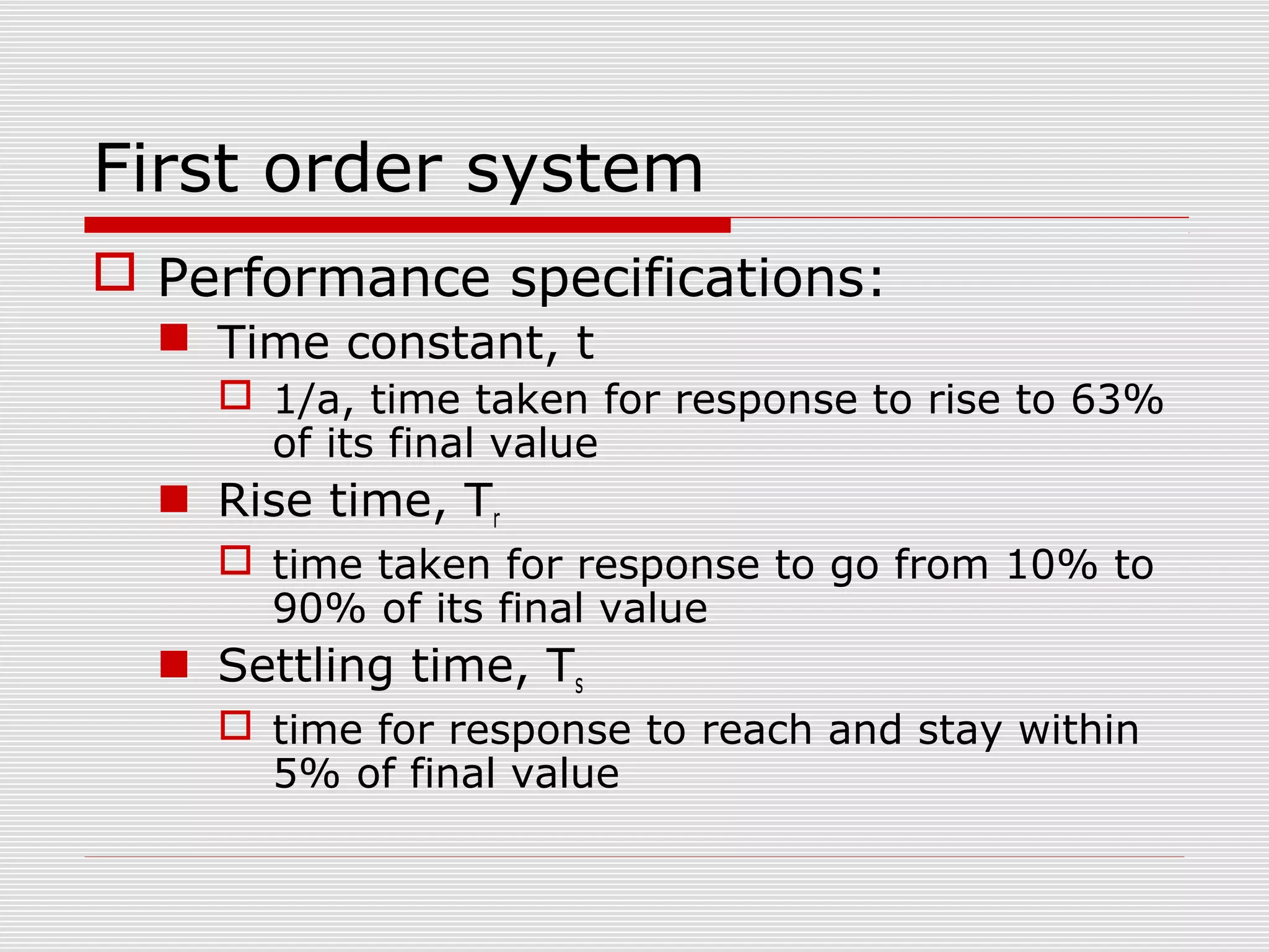 First order system
 Performance specifications:
 Time constant, t
 1/a, time taken for response to rise to 63%
of its final value

 Rise time, Tr
 time taken for response to go from 10% to
90% of its final value

 Settling time, Ts
 time for response to reach and stay within
5% of final value

 