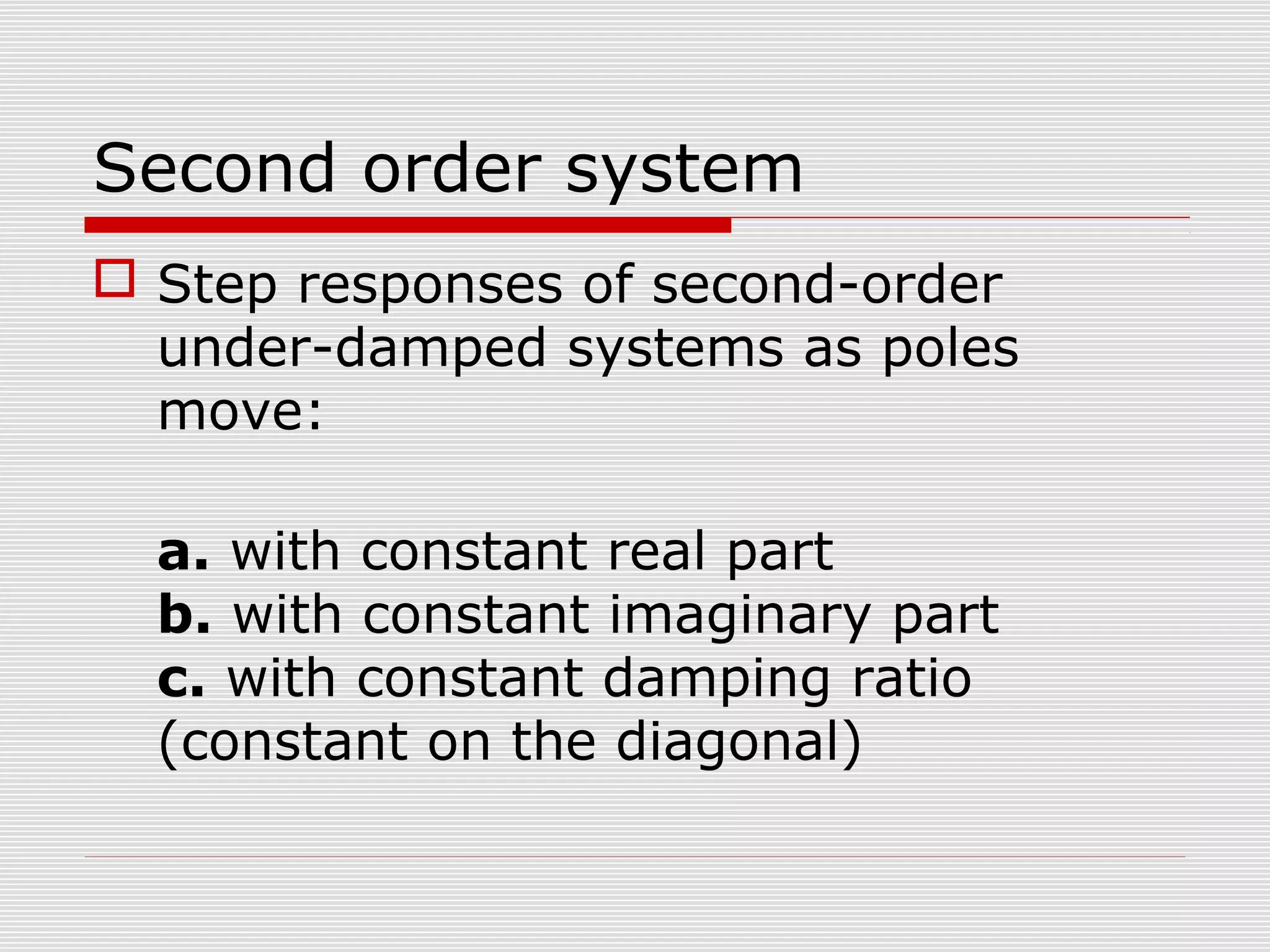 Second order system
 Step responses of second-order
under-damped systems as poles
move:
a. with constant real part
b. with constant imaginary part
c. with constant damping ratio
(constant on the diagonal)

 