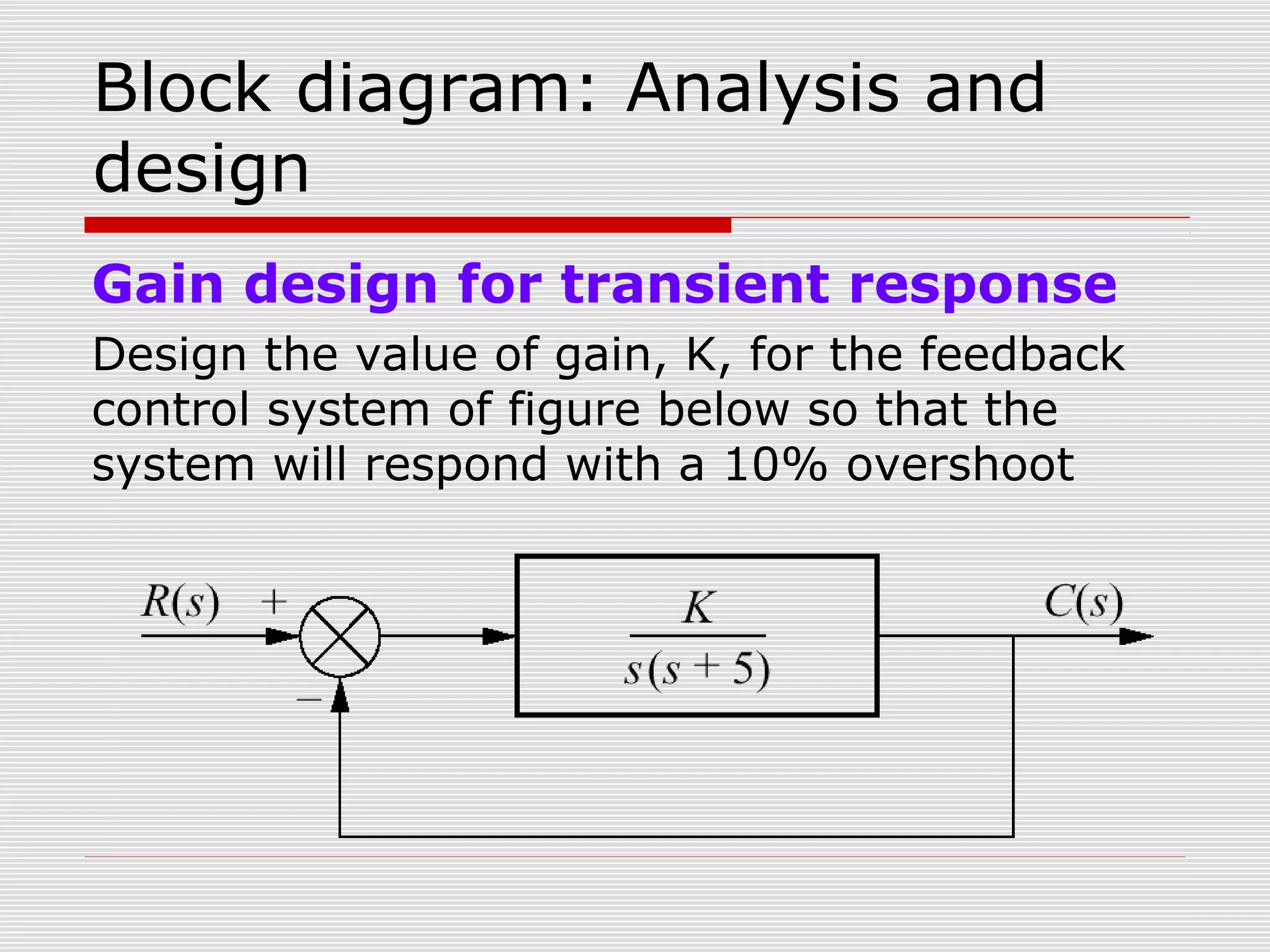 Block diagram: Analysis and
design
Gain design for transient response
Design the value of gain, K, for the feedback
control system of figure below so that the
system will respond with a 10% overshoot

 