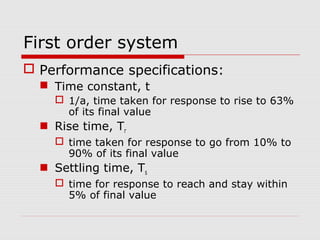 First order system
 Performance specifications:
 Time constant, t
 1/a, time taken for response to rise to 63%
of its final value

 Rise time, Tr
 time taken for response to go from 10% to
90% of its final value

 Settling time, Ts
 time for response to reach and stay within
5% of final value

 