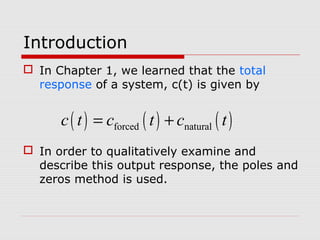 Introduction
 In Chapter 1, we learned that the total
response of a system, c(t) is given by

c ( t ) = cforced ( t ) + cnatural ( t )
 In order to qualitatively examine and
describe this output response, the poles and
zeros method is used.

 