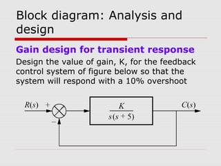 Block diagram: Analysis and
design
Gain design for transient response
Design the value of gain, K, for the feedback
control system of figure below so that the
system will respond with a 10% overshoot

 