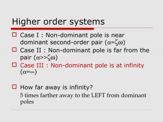 Higher order systems
 Case I : Non-dominant pole is near
dominant second-order pair (α=ζω)
 Case II : Non-dominant pole is far from the
pair (α>>ζω)
 Case III : Non-dominant pole is at infinity
(α=∞)
 How far away is infinity?
5 times farther away to the LEFT from dominant
poles

 