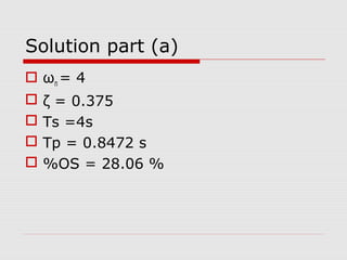 Solution part (a)
 ωn = 4





ζ = 0.375
Ts =4s
Tp = 0.8472 s
%OS = 28.06 %

 