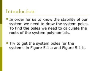 Introduction


In order for us to know the stability of our
system we need to draw the system poles.
To find the poles we need to calculate the
roots of the system polynomials.



Try to get the system poles for the
systems in Figure 5.1 a and Figure 5.1 b.

 