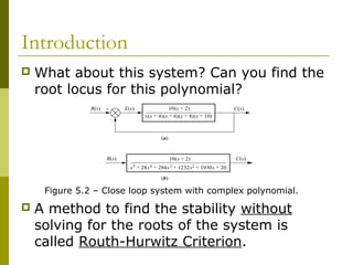 Introduction


What about this system? Can you find the
root locus for this polynomial?

Figure 5.2 – Close loop system with complex polynomial.



A method to find the stability without
solving for the roots of the system is
called Routh-Hurwitz Criterion.

 