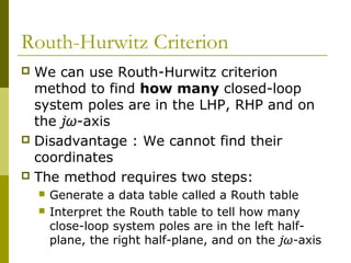 Routh-Hurwitz Criterion
We can use Routh-Hurwitz criterion
method to find how many closed-loop
system poles are in the LHP, RHP and on
the jω-axis
 Disadvantage : We cannot find their
coordinates
 The method requires two steps:





Generate a data table called a Routh table
Interpret the Routh table to tell how many
close-loop system poles are in the left halfplane, the right half-plane, and on the jω-axis

 