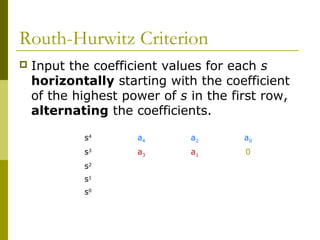 Routh-Hurwitz Criterion


Input the coefficient values for each s
horizontally starting with the coefficient
of the highest power of s in the first row,
alternating the coefficients.
s4

a4

a2

a0

s3

a3

a1

0

s2
s1
s0

 