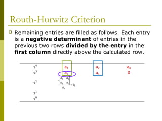 Routh-Hurwitz Criterion


Remaining entries are filled as follows. Each entry
is a negative determinant of entries in the
previous two rows divided by the entry in the
first column directly above the calculated row.

 
