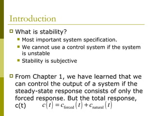Introduction


What is stability?







Most important system specification.
We cannot use a control system if the system
is unstable
Stability is subjective

From Chapter 1, we have learned that we
can control the output of a system if the
steady-state response consists of only the
forced response. But the total response,
c ( t ) = cforced ( t ) + cnatural ( t )
c(t)

 