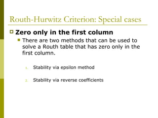 Routh-Hurwitz Criterion: Special cases


Zero only in the first column


There are two methods that can be used to
solve a Routh table that has zero only in the
first column.
1.

Stability via epsilon method

2.

Stability via reverse coefficients

 