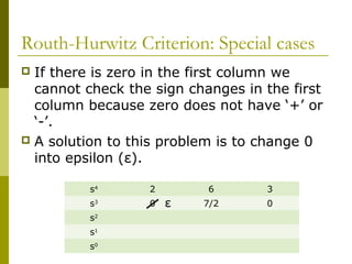 Routh-Hurwitz Criterion: Special cases
If there is zero in the first column we
cannot check the sign changes in the first
column because zero does not have ‘+’ or
‘-’.
 A solution to this problem is to change 0
into epsilon (ε).


s5

1

3

5

s4

2

6

3

s3

0

7/2

0

s2
s1
s0

ε

 