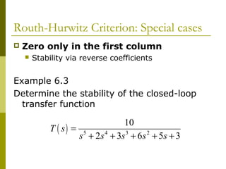 Routh-Hurwitz Criterion: Special cases


Zero only in the first column


Stability via reverse coefficients

Example 6.3
Determine the stability of the closed-loop
transfer function

10
T ( s) = 5
s + 2 s 4 + 3s 3 + 6 s 2 + 5s + 3

 